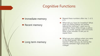 Cognitive Functions
 Immediate memory
 Recent memory
 Long term memory
 Repeat these numbers after me: 1, 4, 9,
2, 5.
 What did you have for breakfast? What
were you doing before we started
talking this morning? I want you to
remember these three things: a yellow
pencil, a cocker spaniel, and Cincinnati.
After a few minutes I'll ask you to
repeat them
 What was your address when you were
in the third grade? Who was your
teacher? What did you do during the
summer between high school and
college?
 