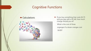 Cognitive Functions
 Calculations  If you buy something that costs $3.75
and you pay with a $5 bill, how much
change should you et?
What is the cost of three
organges if a dozen oranges cost
$4.00?
 
