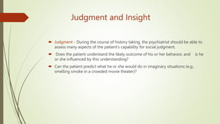 Judgment and Insight
 Judgment - During the course of history taking, the psychiatrist should be able to
assess many aspects of the patient's capability for social judgment.
 Does the patient understand the likely outcome of his or her behavior, and is he
or she influenced by this understanding?
 Can the patient predict what he or she would do in imaginary situations (e.g.,
smelling smoke in a crowded movie theater)?
 