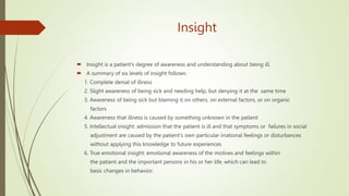 Insight
 Insight is a patient's degree of awareness and understanding about being ill.
 A summary of six levels of insight follows:
1. Complete denial of illness
2. Slight awareness of being sick and needing help, but denying it at the same time
3. Awareness of being sick but blaming it on others, on external factors, or on organic
factors
4. Awareness that illness is caused by something unknown in the patient
5. Intellectual insight: admission that the patient is ill and that symptoms or failures in social
adjustment are caused by the patient's own particular irrational feelings or disturbances
without applying this knowledge to future experiences
6. True emotional insight: emotional awareness of the motives and feelings within
the patient and the important persons in his or her life, which can lead to
basic changes in behavior.
 