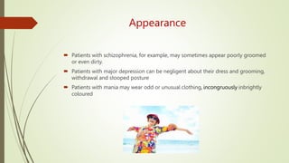 Appearance
 Patients with schizophrenia, for example, may sometimes appear poorly groomed
or even dirty.
 Patients with major depression can be negligent about their dress and grooming,
withdrawal and stooped posture
 Patients with mania may wear odd or unusual clothing, incongruously inbrightly
coloured
 