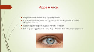 Appearance
 Sunglasses worn indoors may suggest paranoia.
 A puffy face and red palms are suggestive, but not diagnostic, of alcohol
abuse/dependence.
 We can register pinpoint pupils in narcotic addiction.
 Self-neglect suggests alcoholism, drug addiction, dementia, or schizophrenia
 