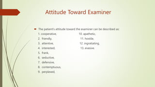 Attitude Toward Examiner
 The patient's attitude toward the examiner can be described as:
1. cooperative, 10. apathetic,
2. friendly, 11. hostile,
3. attentive, 12. ingratiating,
4. interested, 13. evasive.
5. frank,
6. seductive,
7. defensive,
8. contemptuous,
9. perplexed,
 