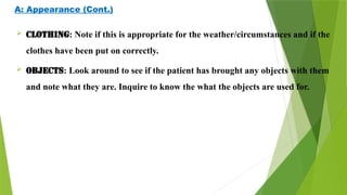 A: Appearance (Cont.)
 CLOTHING: Note if this is appropriate for the weather/circumstances and if the
clothes have been put on correctly.
 OBJECTS: Look around to see if the patient has brought any objects with them
and note what they are. Inquire to know the what the objects are used for.
 