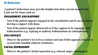 B: Behaviour
A patient’s behaviours may provide insights into their current mental state.
Look out for issues such as:
Engagement and rapport
 Note if the patient appears engaged in the consultation and if you are able to
develop a rapport with them.
 Note if the patient appear distracted or if they appear to be engaging with
hallucinations (e.g. replying to auditory hallucinations in schizophrenia).
Eye contact
 Observe the patient’s level of eye contact and note if this appears reduced or
excessive(be mindful cultural variations).
Facial expression
 Observe the patient’s facial expression (e.g. relaxed, angry, disengaged).
 