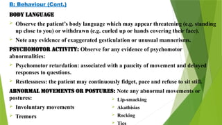 B: Behaviour (Cont.)
Body language
 Observe the patient’s body language which may appear threatening (e.g. standing
up close to you) or withdrawn (e.g. curled up or hands covering their face).
 Note any evidence of exaggerated gesticulation or unusual mannerisms.
Psychomotor activity: Observe for any evidence of psychomotor
abnormalities:
 Psychomotor retardation: associated with a paucity of movement and delayed
responses to questions.
 Restlessness: the patient may continuously fidget, pace and refuse to sit still.
Abnormal movements or postures: Note any abnormal movements or
postures:
 Involuntary movements
 Tremors
 Lip-smacking
 Akathisias
 Rocking
 Tics
 