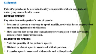 C: Speech
Patient’s speech can be assess to identify abnormalities which may indicate
underlying mental health issues.
Rate of speech
Pay attention to the patient’s rate of speech:
 Pressure of speech: a tendency to speak rapidly, motivated by an urgency that
may not be apparent to the listener.
 Slow speech: may occur due to psychomotor retardation which is typically
associate with major depression.
Quantity of speech
 Note the quantity of the patient’s speech:
 Minimal or absent speech: associated with depression.
 Excessive speech: associated with mania and schizophrenia.
 
