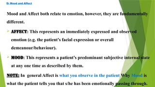 D: Mood and Affect
Mood and Affect both relate to emotion, however, they are fundamentally
different.
 AFFECT: This represents an immediately expressed and observed
emotion (e.g. the patient’s facial expression or overall
demeanour/behaviour).
 MOOD: This represents a patient’s predominant subjective internal state
at any one time as described by them.
NOTE: In general Affect is what you observe in the patient Why Mood is
what the patient tells you that s/he has been emotionally passing through.
 
