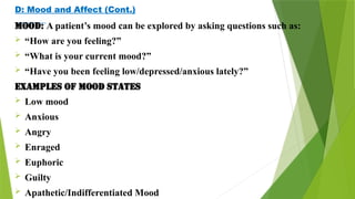 D: Mood and Affect (Cont.)
Mood: A patient’s mood can be explored by asking questions such as:
 “How are you feeling?”
 “What is your current mood?”
 “Have you been feeling low/depressed/anxious lately?”
Examples of mood states
 Low mood
 Anxious
 Angry
 Enraged
 Euphoric
 Guilty
 Apathetic/Indifferentiated Mood
 
