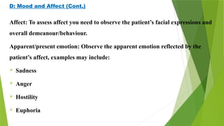 D: Mood and Affect (Cont.)
Affect: To assess affect you need to observe the patient’s facial expressions and
overall demeanour/behaviour.
Apparent/present emotion: Observe the apparent emotion reflected by the
patient’s affect, examples may include:
 Sadness
 Anger
 Hostility
 Euphoria
 
