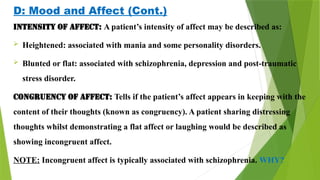 D: Mood and Affect (Cont.)
Intensity of affect: A patient’s intensity of affect may be described as:
 Heightened: associated with mania and some personality disorders.
 Blunted or flat: associated with schizophrenia, depression and post-traumatic
stress disorder.
Congruency of affect: Tells if the patient’s affect appears in keeping with the
content of their thoughts (known as congruency). A patient sharing distressing
thoughts whilst demonstrating a flat affect or laughing would be described as
showing incongruent affect.
NOTE: Incongruent affect is typically associated with schizophrenia. WHY?
 