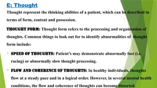 E: Thought
Thought represent the thinking abilities of a patient, which can be described in
terms of form, content and possession.
Thought form: Thought form refers to the processing and organisation of
thoughts. Common things to look out for to identify abnormalities of thought
form include:
 Speed of thoughts: Patient’s may demonstrate abnormally fast (i.e.
racing) or abnormally slow thought processing.
 Flow and coherence of thoughts: In healthy individuals, thoughts
flow at a steady pace and in a logical order. However, in several mental health
conditions, the flow and coherence of thoughts can become distorted.
 