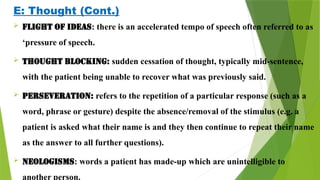 E: Thought (Cont.)
 Flight of ideas: there is an accelerated tempo of speech often referred to as
‘pressure of speech.
 Thought blocking: sudden cessation of thought, typically mid-sentence,
with the patient being unable to recover what was previously said.
 Perseveration: refers to the repetition of a particular response (such as a
word, phrase or gesture) despite the absence/removal of the stimulus (e.g. a
patient is asked what their name is and they then continue to repeat their name
as the answer to all further questions).
 Neologisms: words a patient has made-up which are unintelligible to
another person.
 