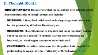 E: Thought (Cont.)
Thought content: This refers to what the patient has been thinking about.
Some abnormalities of thought content can include:
 Delusions: A firm, fixed belief based on inadequate grounds, these may
include persecutory delusions, Grandiosity etc.
 Obsessions: Thoughts, images or impulses that occur repeatedly and feel
out of the person’s control. The patient is aware these obsessions are
irrational, but the thoughts continue to enter their head.
 Compulsions: Repetitive behaviours that the patient feels compelled to
perform despite recognising the irrationality of the behaviour. WHY?
 