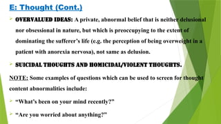 E: Thought (Cont.)
 Overvalued ideas: A private, abnormal belief that is neither delusional
nor obsessional in nature, but which is preoccupying to the extent of
dominating the sufferer’s life (e.g. the perception of being overweight in a
patient with anorexia nervosa), not same as delusion.
 Suicidal thoughts and Homicidal/violent thoughts.
NOTE: Some examples of questions which can be used to screen for thought
content abnormalities include:
 “What’s been on your mind recently?”
 “Are you worried about anything?”
 
