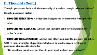 E: Thought (Cont.)
Thought possession deals with the ownership of a patient thought. Abnormalities of
thought possession include:
 Thought insertion: A belief that thoughts can be inserted into the patient’s
mind.
 Thought withdrawal: A belief that thoughts can be removed from the
patient’s mind.
 Thought broadcasting: A belief that others can hear the patient’s thoughts.
NOTE: Some examples of questions which can be used to screen for thought
possession abnormalities include:
 “Do you think people can put ideas in your head, without your control?”
 