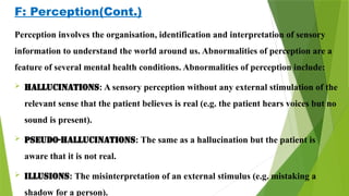 F: Perception(Cont.)
Perception involves the organisation, identification and interpretation of sensory
information to understand the world around us. Abnormalities of perception are a
feature of several mental health conditions. Abnormalities of perception include:
 Hallucinations: A sensory perception without any external stimulation of the
relevant sense that the patient believes is real (e.g. the patient hears voices but no
sound is present).
 Pseudo-hallucinations: The same as a hallucination but the patient is
aware that it is not real.
 Illusions: The misinterpretation of an external stimulus (e.g. mistaking a
shadow for a person).
 