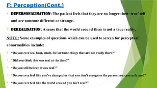 F: Perception(Cont.)
 Depersonalisation: The patient feels that they are no longer their ‘true’ self
and are someone different or strange.
 Derealisation: A sense that the world around them is not a true reality.
NOTE: Some examples of questions which can be used to screen for perceptual
abnormalities include:
 “Do you ever see, hear, smell, feel or taste things that are not really there?”
 “Did you think this was real at the time?”
 “Do you still believe it was real?”
 “Do you ever feel like you’ve changed or that you don’t recognise the person you currently are?”
 “Do you ever feel like the world around you isn’t real?”
 