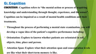 G: Cognition
Cognition: Cognition refers to “the mental action or process of acquiring
knowledge and understanding through thought, experience, and the senses”.
Cognition can be impaired as a result of mental health conditions and their
treatments.
 Throughout the process of performing a mental state examination, you will
develop a vague idea of the patient’s cognitive performance including:
 Orientation: Explore to known whether patients are orientated in self,
objects, time, place and person.
 Attention Span: Explore what their attention span and concentration levels
are like what their short-term memory is like.
 