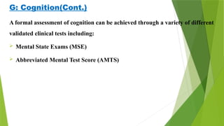 G: Cognition(Cont.)
A formal assessment of cognition can be achieved through a variety of different
validated clinical tests including:
 Mental State Exams (MSE)
 Abbreviated Mental Test Score (AMTS)
 