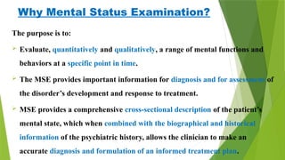 Why Mental Status Examination?
The purpose is to:
 Evaluate, quantitatively and qualitatively, a range of mental functions and
behaviors at a specific point in time.
 The MSE provides important information for diagnosis and for assessment of
the disorder’s development and response to treatment.
 MSE provides a comprehensive cross-sectional description of the patient’s
mental state, which when combined with the biographical and historical
information of the psychiatric history, allows the clinician to make an
accurate diagnosis and formulation of an informed treatment plan.
 