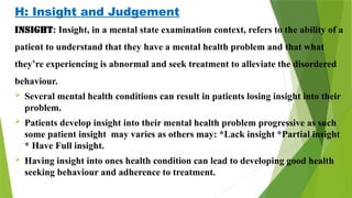 H: Insight and Judgement
Insight: Insight, in a mental state examination context, refers to the ability of a
patient to understand that they have a mental health problem and that what
they’re experiencing is abnormal and seek treatment to alleviate the disordered
behaviour.
 Several mental health conditions can result in patients losing insight into their
problem.
 Patients develop insight into their mental health problem progressive as such
some patient insight may varies as others may: *Lack insight *Partial insight
* Have Full insight.
 Having insight into ones health condition can lead to developing good health
seeking behaviour and adherence to treatment.
 