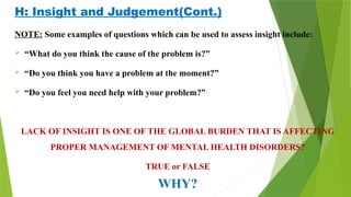 H: Insight and Judgement(Cont.)
NOTE: Some examples of questions which can be used to assess insight include:
 “What do you think the cause of the problem is?”
 “Do you think you have a problem at the moment?”
 “Do you feel you need help with your problem?”
LACK OF INSIGHT IS ONE OF THE GLOBAL BURDEN THAT IS AFFECTING
PROPER MANAGEMENT OF MENTAL HEALTH DISORDERS?
TRUE or FALSE
WHY?
 