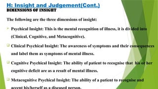 H: Insight and Judgement(Cont.)
Dimensions of insight
The following are the three dimensions of insight:
 Psychical Insight: This is the mental recognition of illness, it is divided into
(Clinical, Cognitive, and Metacognitive).
 Clinical Psychical Insight: The awareness of symptoms and their consequences
and label them as symptoms of mental illness.
 Cognitive Psychical Insight: The ability of patient to recognise that his or her
cognitive deficit are as a result of mental illness.
 Metacognitive Psychical Insight: The ability of a patient to recognise and
 