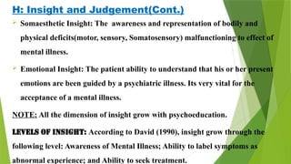 H: Insight and Judgement(Cont.)
 Somaesthetic Insight: The awareness and representation of bodily and
physical deficits(motor, sensory, Somatosensory) malfunctioning to effect of
mental illness.
 Emotional Insight: The patient ability to understand that his or her present
emotions are been guided by a psychiatric illness. Its very vital for the
acceptance of a mental illness.
NOTE: All the dimension of insight grow with psychoeducation.
Levels of Insight: According to David (1990), insight grow through the
following level: Awareness of Mental Illness; Ability to label symptoms as
abnormal experience; and Ability to seek treatment.
 