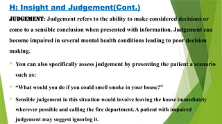 H: Insight and Judgement(Cont.)
Judgement: Judgement refers to the ability to make considered decisions or
come to a sensible conclusion when presented with information. Judgement can
become impaired in several mental health conditions leading to poor decision
making.
 You can also specifically assess judgement by presenting the patient a scenario
such as:
 “What would you do if you could smell smoke in your house?”
 Sensible judgement in this situation would involve leaving the house immediately
wherever possible and calling the fire department. A patient with impaired
judgement may suggest ignoring it.
 