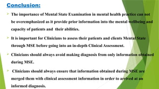 Conclusion:
 The importance of Mental State Examination in mental health practice can not
be overemphasized as it provide prior information into the mental wellbeing and
capacity of patients and their abilities.
 It is important for Clinicians to assess their patients and clients Mental State
through MSE before going into an in-depth Clinical Assessment.
 Clinicians should always avoid making diagnosis from only information obtained
during MSE.
 Clinicians should always ensure that information obtained during MSE are
merged them with clinical assessment information in order to arrived at an
informed diagnosis.
 