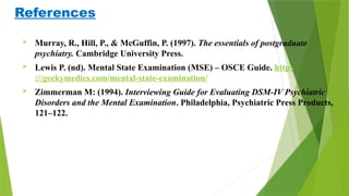 References
 Murray, R., Hill, P., & McGuffin, P. (1997). The essentials of postgraduate
psychiatry. Cambridge University Press.
 Lewis P. (nd). Mental State Examination (MSE) – OSCE Guide. https
://geekymedics.com/mental-state-examination/
 Zimmerman M: (1994). Interviewing Guide for Evaluating DSM-IV Psychiatric
Disorders and the Mental Examination. Philadelphia, Psychiatric Press Products,
121–122.
 