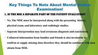 Key Things To Note About Mental Status
Examination!
1. Is the MSE a separate part of the patient evaluation?
 No. The MSE must be interpreted along with the presenting history,
physical exam, and laboratory and radiologic studies.
 Separate interpretation may lead erroneous diagnosis and conclusions.
 Collateral information from families and friends is also invaluable to
confirm or supply missing data therefore they should be combined with data
obtain from MSE.
 