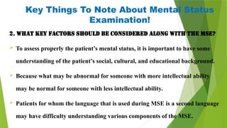 Key Things To Note About Mental Status
Examination!
2. What key factors should be considered along with the MSE?
 To assess properly the patient’s mental status, it is important to have some
understanding of the patient’s social, cultural, and educational background.
 Because what may be abnormal for someone with more intellectual ability
may be normal for someone with less intellectual ability.
 Patients for whom the language that is used during MSE is a second language
may have difficulty understanding various components of the MSE.
 