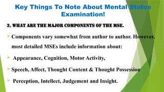 3. What are the major components of the MSE.
 Components vary somewhat from author to author. However,
most detailed MSEs include information about:
 Appearance, Cognition, Motor Activity,
 Speech, Affect, Thought Content & Thought Possession
 Perception, Intellect, Judgement and Insight.
Key Things To Note About Mental Status
Examination!
 
