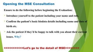 Opening the MSE Consultation
Ensure to do the following before beginning the Evaluation:
 Introduce yourself to the patient including your name and role.
 Confirm the patient’s basic biodata details including name and date of
birth etc.
 Ask the patient if they’d be happy to talk with you about their current
issues. Why?
<<<<<<<<<<<Let’s go to the detail of MSE>>>>>>>>
 