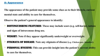 A: Appearance
The appearance of the patient may provide some clues as to their lifestyle, current
mental state and ability to care for themselves.
Observe the patient’s general appearance to identify:
 DISTINGUISHING FEATURES: These may include scars (e.g. self-harm), tattoos
and signs of intravenous drug use.
 WEIGHT: Note if they appear significantly underweight or overweight.
 STIGMATA OF DISEASE: Note any stigmata of disease (e.g. Chicken pox, Jaundice).
 PERSONAL HYGIENE: This can provide insight into the patient’s current ability
to care for themselves.
 