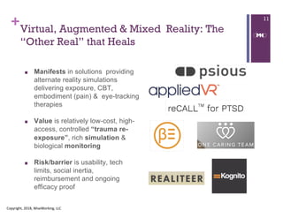 ++Virtual, Augmented & Mixed Reality: The
“Other Real” that Heals
■ Manifests in solutions providing
alternate reality simulations
delivering exposure, CBT,
embodiment (pain) & eye-tracking
therapies
■ Value is relatively low-cost, high-
access, controlled “trauma re-
exposure”, rich simulation &
biological monitoring
■ Risk/barrier is usability, tech
limits, social inertia,
reimbursement and ongoing
efficacy proof
Copyright, 2018, WiseWorking, LLC
11
 
