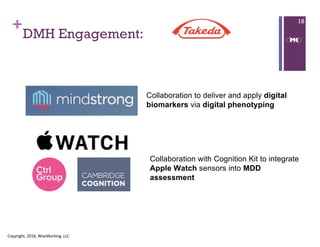 +
DMH Engagement:
Copyright, 2018, WiseWorking, LLC
18
Collaboration to deliver and apply digital
biomarkers via digital phenotyping
Collaboration with Cognition Kit to integrate
Apple Watch sensors into MDD
assessment
 