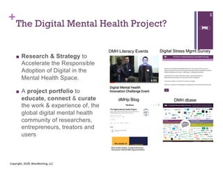 +
The Digital Mental Health Project?
■ Research & Strategy to
Accelerate the Responsible
Adoption of Digital in the
Mental Health Space.
■ A project portfolio to
educate, connect & curate
the work & experience of, the
global digital mental health
community of researchers,
entrepreneurs, treators and
users
2
Copyright, 2018, WiseWorking, LLC
Digital Stress Mgmt Survey
dMHp Blog DMH dbase
DMH Literacy Events
 