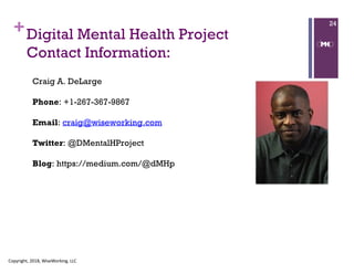 + 24
Craig A. DeLarge
Phone: +1-267-367-9867
Email: craig@wiseworking.com
Twitter: @DMentalHProject
Blog: https://medium.com/@dMHp
Digital Mental Health Project
Contact Information:
Copyright, 2018, WiseWorking, LLC
 
