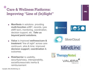 ++Care & Wellness Platforms:
Improving “Line of (In)Sight”
■ Manifests in solutions providing
multi-function eXBT, records, (yes
eMR too!), monitoring, coordination,
decision support, etc. Take us
beyond point solutions.
■ Value is improved wellness/care &
treatment “line of sight” across care
continuum, silos & time; improved
decision support, coordination &
outcomes.
■ Risk/barrier is usability,
security/privacy, interoperability,
social/bureaucratic inertia &
reimbursement
Copyright, 2018, WiseWorking, LLC
8
 