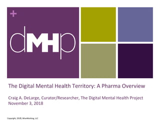 +
The Digital Mental Health Territory: A Pharma Overview
Craig A. DeLarge, Curator/Researcher, The Digital Mental Health Project
November 3, 2018
1
Copyright, 2018, WiseWorking, LLC
 