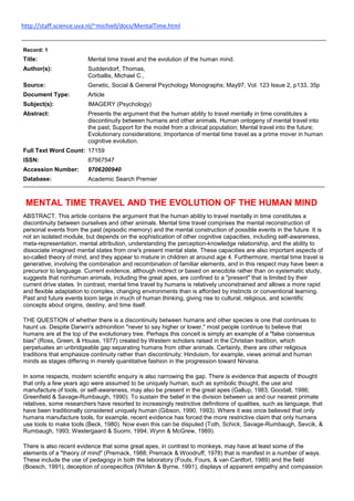  HYPERLINK quot;
http://staff.science.uva.nl/~michiell/docs/MentalTime.htmlquot;
 http://staff.science.uva.nl/~michiell/docs/MentalTime.html <br />Record: 1Title:Mental time travel and the evolution of the human mind.Author(s):Suddendorf, Thomas,Corballis, Michael C.,Source:Genetic, Social & General Psychology Monographs; May97, Vol. 123 Issue 2, p133, 35pDocument Type:ArticleSubject(s):IMAGERY (Psychology)Abstract:Presents the argument that the human ability to travel mentally in time constitutes a discontinuity between humans and other animals. Human ontogeny of mental travel into the past; Support for the model from a clinical population; Mental travel into the future; Evolutionary considerations; Importance of mental time travel as a prime mover in human cognitive evolution.Full Text Word Count:17159ISSN:87567547Accession Number:9706200940Database: Academic Search PremierMENTAL TIME TRAVEL AND THE EVOLUTION OF THE HUMAN MIND ABSTRACT. This article contains the argument that the human ability to travel mentally in time constitutes a discontinuity between ourselves and other animals. Mental time travel comprises the mental reconstruction of personal events from the past (episodic memory) and the mental construction of possible events in the future. It is not an isolated module, but depends on the sophistication of other cognitive capacities, including self-awareness, meta-representation, mental attribution, understanding the perception-knowledge relationship, and the ability to dissociate imagined mental states from one's present mental state. These capacities are also important aspects of so-called theory of mind, and they appear to mature in children at around age 4. Furthermore, mental time travel is generative, involving the combination and recombination of familiar elements, and in this respect may have been a precursor to language. Current evidence, although indirect or based on anecdote rather than on systematic study, suggests that nonhuman animals, including the great apes, are confined to a quot;
presentquot;
 that is limited by their current drive states. In contrast, mental time travel by humans is relatively unconstrained and allows a more rapid and flexible adaptation to complex, changing environments than is afforded by instincts or conventional learning. Past and future events loom large in much of human thinking, giving rise to cultural, religious, and scientific concepts about origins, destiny, and time itself. THE QUESTION of whether there is a discontinuity between humans and other species is one that continues to haunt us. Despite Darwin's admonition quot;
never to say higher or lower,quot;
 most people continue to believe that humans are at the top of the evolutionary tree. Perhaps this conceit is simply an example of a quot;
false consensus biasquot;
 (Ross, Green, & House, 1977) created by Western scholars raised in the Christian tradition, which perpetuates an unbridgeable gap separating humans from other animals. Certainly, there are other religious traditions that emphasize continuity rather than discontinuity; Hinduism, for example, views animal and human minds as stages differing in merely quantitative fashion in the progression toward Nirvana. In some respects, modern scientific enquiry is also narrowing the gap. There is evidence that aspects of thought that only a few years ago were assumed to be uniquely human, such as symbolic thought, the use and manufacture of tools, or self-awareness, may also be present in the great apes (Gallup, 1983; Goodall, 1986; Greenfield & Savage-Rumbaugh, 1990). To sustain the belief in the division between us and our nearest primate relatives, some researchers have resorted to increasingly restrictive definitions of qualities, such as language, that have been traditionally considered uniquely human (Gibson, 1990, 1993). Where it was once believed that only humans manufacture tools, for example, recent evidence has forced the more restrictive claim that only humans use tools to make tools (Beck, 1980). Now even this can be disputed (Toth, Schick, Savage-Rumbaugh, Sevcik, & Rumbaugh, 1993; Westergaard & Suomi, 1994; Wynn & McGrew, 1989). There is also recent evidence that some great apes, in contrast to monkeys, may have at least some of the elements of a quot;
theory of mindquot;
 (Premack, 1988; Premack & Woodruff, 1978) that is manifest in a number of ways. These include the use of pedagogy in both the laboratory (Fouts, Fours, & van Cantfort, 1989) and the field (Boesch, 1991), deception of conspecifics (Whiten & Byrne, 1991), displays of apparent empathy and compassion (Boesch, 1992), the ability to imitate (Byrne, 1994; Meador, Rumbaugh, Pate, & Bard, 1987), and the more general ability to imagine other possible worlds (Byrne & Whiten, 1992). On the basis of such evidence, one may even be tempted to relocate the quot;
gapquot;
 so that it separates the great apes, rather than only humans, from the other animals (Savage-Rumbaugh, 1994b). Despite all this, there remains a strong case for a substantial gap between humans and the great apes, if only because of the profound effect that humans have had on the physical environment. As Passingham (1982) put it: quot;
Our species is unique because, in only 35,000 years or so, we have revolutionized the face of the earthquot;
 (p. 21). This rampant exploitation of the environment may be regarded as part of a more general human capacity for generativity--a capacity that also underlies propositional language, mathematics, and perhaps music and dance (Chomsky, 1988; Corballis, 1992, 1994). The origins of this capacity, however, remain in doubt (Bloom, 1994). In this article we suggest one aspect of thought that may conceivably claim priority as uniquely human. We refer to the ability to travel mentally in time--an ability that is itself characterized by generativity and combinatorial flexibility. The idea that mental time travel might be uniquely human was proposed by the German psychologist Wolfgang Kohler, whose pioneering work on the mentality of apes anticipated many of the more recent discoveries. Although he was able to show that chimpanzees are capable of using mental processes such as insight solve problems, he was compelled to acknowledge an important limitation: quot;
'The quot;
'time in which the chimpanzee lives' is limited in past and futurequot;
 (Kohler, 1917/1927, p. 272; our italics). In a recent review, Donald (1991) remarked similarly that the lives of apes quot;
are lived entirely in the presentquot;
 (p. 149), and the same idea has been expressed by Bischof (1978,1985), Tulving (1983), Savage-Rumbaugh (1994a, 1994b), and Suddendorf (1994). We humans, by contrast, make persistent reference to events that are not limited to the present. Events as remote as the crucifixion of Christ exert a profound influence on large numbers of people. We even tackle questions about the extent of time itself by developing religious or scientific concepts such as genesis, Judgment Day, or the quot;
big bang.quot;
 Much of what we talk or write about refers to events that happened in the past, or could happen in the future, suggesting that language itself may be intimately related to time travel. Indeed it may not be too far-fetched to suppose that mental time travel lies at the heart of human consciousness. Although our concern is with mental time travel in both directions, we begin by considering the ability to mentally reconstruct the past. Mental Travel Into the Past Before people could concern themselves with history they must have been able to remember their personal past. It has often been suggested that there is a fundamental difference between animal and human memory (Bischof, 1985; Marshall, 1982; Tulving, 1983). So long as we regard memory as simply the ability to learn from past experience, however, the difference must be considered one of degree, at most, as other animals obviously possess memory in this sense. The case for a memory that is distinctly and uniquely human therefore depends on the proposition that there is more than one kind of memory, at least one of which is possessed only by humans. The idea that there is at least a dual memory system arose from work on amnesia. The famous subject H.M. has dense amnesia for events and knowledge dating from his temporal lobe surgery in 1953, and indeed for memories dating some years prior to that, yet his behavior can still be influenced by past events without his being aware of it (see Ogden & Corkin, 1991, for a recent review). His amnesia seems to apply only to so-called explicit memories, or what Squire (1992) alternatively described as declarative memories; these represent memories that can be brought into conscious awareness. Memories that seem to be unaffected in amnesia are those that we are not aware of, and include those implied by such phenomena as learned motor and cognitive skills, classical and operant conditioning, priming, habituation, and sensitization. Such memories have been called implicit or nondeclarative memories. As the case of H.M. illustrates, declarative memories appear to be critically dependent on structures in the medial temporal lobe, including the hippocampus. Squire (1992) summarized evidence that these structures appear to mediate similar memory systems in rats, monkeys, and humans, implying that the distinction between declarative and nondeclarative memory cannot provide the basis for a discontinuity between humans and other mammalian species. However, Tulving (1972,1983) proposed a further division between semantic and episodic memory systems, and Squire (1992) suggested that this distinction lies within the declarative system. As formulated by Tulving, semantic memory has to do with general knowledge about the world, of the sort that is normally common to people of a given culture, whereas episodic memory represents the individual's personal experiences. Whereas semantic memories transcend space and time, episodic memories are linked to particular events in one's personal past that are spatially and temporally located. Tulving (1983,1984) further conjectured that, although semantic memory may be common to humans and other animals, episodic memory is uniquely human. Not surprisingly, this conjecture has met with opposition. Following Roitblat (1982), Olton (1984) noted that animal behavior often seems to indicate the existence of a trace of an earlier event, as in a trial of a delayed conditioned discrimination task, or in foraging, where an animal must remember not to go to the same flower twice to obtain nectar. According to Olton, such observations imply that the animal quot;
representsquot;
 a past event, and therefore possesses episodic memory. But, as Dretske (1982) pointed out, an event A might produce a cognitive change B that affects behavior C at a later point in time, but this need not imply that B carries any information about A itself. That is, the mediator B might be causal rather than informational. Tulving appears to have accepted that this is so, and in his latest formulation of the nature of episodic memory, he is clear that it holds the key to mental time travel: The owner of an episodic memory system is not only capable of remembering the temporal organization of otherwise unrelated events, but is also capable of mental time travel: Such a person can transport at will into the personal past, as well as into the future, a feat not possible for other kinds of memory. (Tulving, 1993, p. 67) Tulving also refers to evidence (Shimamura, Janowsky, & Squire, 1990) that episodic memory may depend on frontal lobe structures rather than--or perhaps as well as--the medial temporal lobe and diencephalic structures that appear to be critical to semantic memory. Given the prominent expansion of the frontal lobes in hominid evolution (Deacon, 1990), this might be taken as a further indication that episodic memory is unique to humans. Preconditions for Episodic Memory There is evidence that episodic memory is not simply a memory system, but is critically dependent on other mental capacities, and it may even be these capacities, rather than the nature of the storage involved, that distinguishes humans from other species. The term memory is often associated with a fixed data bank (e.g., a library), but this metaphor seems more appropriate for semantic knowledge than for episodic memory. Unlike retrieval of facts, retrieval of past episodes usually recodes, or updates, the information (Tulving, 1984).[1] Freud (1895/1966) long ago observed that even memories that reveal themselves as images require a story grammar if they are to be distinguished from random hallucinations. The storyline, however, is often reconstructed on the basis of general knowledge (semantic memory) rather than on what actually happened (Bartlett, 1932), so that the memory trace itself may play a relatively small part. Thus, active reconstruction, rather than mere retrieval, appears to be essential to episodic memory, and this necessitates the involvement of certain cognitive faculties. We now consider some of them. The role of the self. According to Tulving (1985), the different kinds of memory are linked to different levels of quot;
knowing.quot;
 Nondeclarative memory is anoetic (non-knowing), semantic memory is noetic (knowing), whereas episodic memory is autonoetic (self-knowing). This suggests that episodic memory is critically dependent on the concept of self. The relation between the two may actually be bidirectional: In providing autobiographical information about one's own past, episodic memories may be said to provide the basis for personal identity. Or, one may also need an awareness of self in the present in order to be able to relate memory representations to experiences of one's self in the past (Howe & Courage, 1993). It is therefore necessary to dissociate a self-concept in the present from personal identity (or self-concept through time), the former being a prerequisite for mental time travel and the latter the consequence of mental time travel. In human ontogeny, the development of self-awareness is commonly assessed in terms of children's ability to recognize themselves in a mirror (Amsterdam, 1972). Some marker, such as red paint or a sticker, is placed on the child's forehead in the absence of his or her knowledge. A mirror is then placed in front of the child, and the question is whether or not the child notices and responds to the marker. Although this test may measure a basic sense of self, necessary for episodic memory, it clearly falls short of measuring the temporal aspect that underlies the personal identity of an adult. The latter may be characterized by what, according to Humphrey (1986), are the most crucial of all questions: Where have we come from? What are we? Where are we going? These self-defining questions signify the existence of mental time travel, but the mirror test alone does not uncover their presence. The self-awareness that the test reveals may also be limited in other ways. According to Hart and Fegley (1994), it reveals objective but not subjective self-awareness; that is, chimpanzees or children who recognize themselves in a mirror may understand that the body they see is their own, but do not necessarily endow that body with their own subjective states. If Hart and Fegley's distinction is valid, then it is presumably subjective self-awareness that is required in mental time travel into the past, since one must identify episodic memories with one's own experience, not merely with one's own body. There is evidence that subjective self-awareness is lost after prefrontal lobotomies (Freeman & Watts, 1942), which may explain the dependence of episodic memory on frontal lobe function. Mitchell (1994) made a similar point. He identified three levels of self: The self as largely implicit, a point of view that experiences, acts and, at least in the case of mammals and birds, has emotions and feelings; The self as built on kinesthetic-visual matching, leading to [mirror self-recognition], imitation, pretense, planning, self-conscious emotions, and imaginative experiences of fantasy and daydreams; and contributing to perspective taking and the beginnings of a theory of mind; and The self as built on symbols, language, and artifacts, which provides external support for shared cultural beliefs, social norms, inner speech, dissociation, and evaluation by others as well as self-evaluation (p. 99). These of course correspond at least roughly to Tulving's three categories of anoetic, noetic, and autonoetic thought, except that Mitchell's Level 2 seems to involve a more active concept of self than Tulving's notion of noetic thought. However, Mitchell placed autobiography in Level 3, implying that episodic memory belongs there rather than in Level 2. The critical aspect of episodic memory that raises it above Level 2 may in fact be dissociation, which Mitchell identified with such phenomena as multiple-personality disorders, hypnosis, self-deception, denial, or simply driving on a well-known route while thinking about something else. We shall contend that episodic memory requires the dissociation of past from present, or more accurately, the dissociation of past from present self, and it is this critical feature that elevates it to Level 3. Temporal components. One aspect of episodic memory that appears not to be encoded in the trace itself is the order of events. Reviewing the evidence, Friedman (1993) recently concluded: In spite of the common intuition that chronology is a basic property of autobiographical memory, the research reviewed demonstrates that there is no single, natural temporal code in human memory. Instead, a chronological past depends on a process of active, repeated construction. (p. 44) Even the sense of quot;
pastnessquot;
 of an episode may not be inherent in the memory itself and may need to be added. One illustration of this is the phenomenon of deja vu, in which we have the experience of reliving a past episode in the absence of an actual memory (Bowers & Hilgard, 1986). Conversely, quot;
[h]aving--and even using--a memory representation of a prior event is not sufficient to ensure the subjective experience of rememberingquot;
 (Jacoby, Kelley, & Dywan, 1989, p. 417). These examples suggest that the sense of pastness may be doubly dissociated from actual memories. Meta-representation. The conferring of quot;
pastnessquot;
 on a remembered episode further implies the ability to form meta-representations of one's knowledge. Meta-representation, according to Perner (1991), is representing a representation as a representation. That is, in addition to the primary representation (e.g., I am in a park), one has to understand that this representation is a memory. Other primary representations that comprise memories (e.g., I go shopping; I play ball) can then be constructed into a past episode (I was in a park, played ball, then went shopping). The ability to selectively choose representations and organize them into past episodes is a characteristic of human mental time travel that demands flexible access to one's own mind. Attribution. The conferring of pastness may also be regarded as an act of attribution. That is, in recollecting some past event we attribute it to the experience of an earlier self. Such attributions may well parallel our ability to attribute mental states, such as beliefs, desires, and emotions, to other people. Even memory states may be attributed to others as well as to ourselves; we usually assume that if we have shared an experience with another person, then that person will remember it too. A good deal of human conversation consists of mutual time travels down memory lane. Shared memories are the glue for the enlarged and complex social nets that characterize our species and that go well beyond mere kinship. Understanding the relation between perception and knowledge. As pointed out earlier, in addition to knowing something about a past event, one has to meta-rep-resent this knowledge and attribute it to the experience of an earlier self in order to travel mentally into the past. Re-experiencing the event, that is, representing how this information became known, demands some understanding of the contingency between perception and the formation of knowledge (Perner, 1991; Perner & Ruffman, 1995). If one does not know that knowledge is the result of experience and that experience depends on the different channels of sensation and perception, one can scarcely reconstruct a particular experience from current information. Knowledge about the taste, color, shape, temperature, and so forth, of an object can have entered one's system only in specific ways. The awareness that one knows something because it has been experienced (autonoetic, or self-knowing, consciousness) and the subsequent ability to mentally re-experience it require an understanding about how experience is formed. We have identified several basic cognitive capacities that seem to be required for a fully fledged episodic memory system. Mental travel into the past demands some level of self-awareness, an imagination capable of reconstructing the order of events, an understanding of the perception-knowledge contingency, an ability to meta-represent one's knowledge, to dissociate from one's current mental states and to attribute past mental states to one's earlier self. Some of these capacities seem to overlap, and they seem so basic and natural to us that we find it hard to conceive of a mind without them. Yet, only by about the age of 4 are they properly installed in the human brain. Human Ontogeny of Mental Travel Into the Past Nondeclarative memory can be shown to exist right after birth. Visual habituation (Friedman, 1972) and auditory recognition (DeCasper & Fifer, 1980) confirm that information is stored right from the start. In fact, familiarity effects can be observed even prior to birth (DeCasper & Spence, 1986). At the age of 3 months, experience with a particular stimulus has effects for up to a week (Rovee-Collier, Sullivan, Enright, Lucas, & Fagan, 1980). Recent studies, such as that of Bauer, Hertsgaard, and Dow (1995) using elicited imitation, showed that experiences of 1-year-olds can influence responses a year later. Recall, in its widest sense, can first be observed at about 7 months when infants will begin to look for objects that moved out of sight (Ashmead & Perlmutter, 1980). The development of quot;
object-permanencequot;
 (Piaget, 1954), that is, the understanding that objects continue to exist independent of our perception, is, however, far from complete at this age. By the age of 10 months, infants can correctly locate an object hidden under one of two identical cloths if there is a delay of up to 8 s between witnessing the placement of the object and being allowed to choose (Diamond, 1985). At longer delays, performance deteriorates to a chance level. By 16-18 months, the critical delay period has expanded to 20 s (Daechler, Bukatko, Benson, & Myers, 1976). Declarative memory is evident when, by 2 to 3 years of age, children begin to reproduce details about past events (Fivush, Gray, & Fromhoff, 1987) and this knowledge can be retained for a year and a half (Fivush & Hamond, 1990). However, Perner and Ruffman (1995) cited evidence that these memory reports differ substantially from those of older children. They require a lot more cuing, and the questions asked by adults strongly influence the structure of the recall. Perner and Ruffman argued that these young children know (semantic memory) rather than remember (episodic memory) what has happened. We will come back to their argument shortly. Others, for example Nelson (1992), argued that these early memories are episodic, but that they do not become truly autobiographic until age 4. Only then can they later be recalled and become part of one's life story. Here, the phenomenon of childhood amnesia comes into play. Childhood amnesia, or the inability of adults to remember their early childhood, begins to fall away at about age 3 to 4 (Loftus, 1993; Pillemer & White, 1989; Sheingold & Tenny, 1982). If adults can have an episodic memory (recollective experience) of events from that age, then it follows that episodic memory must exist by that age. The question that remains is therefore whether episodic memory exists prior to the fading of childhood amnesia. The fact that younger children can report knowledge about events when prompted may reflect only semantic rather than episodic memory, just as the early use of the words quot;
rememberquot;
 and quot;
forgetquot;
 appears to be misleading. Lyon and Flavell (1994) showed recently that 4- but not 3-year-olds understand the sense of pastness implied by those words. The younger children use these terms merely to describe current success (remember) or failure (forget). But what about the development of those capacities that we argued to be essential for a fully fledged episodic memory system? Do their maturations converge at the age of 3 to 4? If so, then mental travel into the past, as outlined in this article, can only emerge at this age. Preconditions for Episodic Memory in Children Self-awareness. At the age of 18-24 months, children pass the mirror-recognition test (Amsterdam, 1972). We may assume that at this stage the prerequisite for episodic memory is achieved. However, as stated earlier, the self-concept implied by the mirror test need not extend to the more general adult sense of personal identity that extends through time. The emergence of the latter might be tested by introducing a delayed condition to the mirror test. Povinelli (1995) has reported intriguing preliminary results bearing on this issue. In studies with his colleagues Landau and Perilloux, he marked 2-, 3-, and 4-year-old children by putting stickers on their foreheads. When he showed the children a video of this action 3 min later, 75% of the 4-year-olds reached up immediately to remove the sticker, whereas none of the 2-year-olds and only 25% of the 3-year-olds did so. All of the 2- and 3-year-olds immediately removed the sticker when the video was replaced by a mirror, providing direct feedback, confirming the earlier evidence that even 2-year-olds pass the mirror test (e.g., Amsterdam, 1972). So, although the mirror test demonstrates the onset of a self-concept at around age 2, the temporal dimension appears not to emerge until age 3 to 4. Temporal reconstruction. Mental time travel also implies that the order of events in time can be reconstructed, and Friedman (1991,1992) has shown that 4-year-olds are capable of making correct earlier versus later judgments about past events. Between the ages of about 4 to 8, children acquire an explicit knowledge about the culturally dependent time scales (days, weeks, months, etc.) that assist the structuring of one's own past experiences. The basic reconstructive capacity, however, might be in place in children even younger than 4. Meta-representation. It has been argued that meta-representation first manifests in the form of pretense (Leslie, 1987). Whether the representations of the pretended and real worlds are hierarchically organized is still debated (see Jarrold, Carruthers, Smith, & Boucher, 1994, for a critical appraisal). Pretend play develops in the 2nd year and therefore clearly precedes the proposed time frame for the emergence of mental travel into the past. However, complex social pretend play as well as individual pantomime develop later, at around age 3 1/2, and only then, it has been argued, may pretend play be based on meta-representation (Jarrold et al., 1994; Suddendorf & Fletcher-Flinn, 1996). This argument would be consistent with the emergence of meta-representation in other domains, such as mental attribution. Mental attribution. Using representational skills for the attribution of mental states develops progressively between ages 2 and 4, from attributing desires and intention to knowledge and belief and, finally, false beliefs (Gopnik, 1993; Well-man, 1991; Whiten, 1991; Wimmer & Perner, 1983). At first, the new attribution of mentality is characterized by overgeneralization or what has been called animism. By 31/2 to 4 years, when they finally pass appearance-reality and false belief tasks (Astington, Harris, & Olson, 1988; Flavell, 1993; Gopnik & Astington, 1988; Wimmer & Perner, 1983), children are said to have a quot;
theory of mind,quot;
 a truly representational view of the world, including the meta-understanding that representations can be wrong, can be changed, and depend on informational access (Perner, 1991). Meta-representational dissociation from primary mental states becomes evident. For our purposes, it is important to note that this development is not restricted to the attribution of current mental states to others, but appears to include the attribution of past mental states (to a past self and others). In a classical false-belief paradigm, for example, 3-year-olds fail to understand that their current knowledge that there are pencils and not Smarties in the candy box is not available to others; that is, they wrongly predict that another child also believes the box to contain pencils. They also fail to understand that, before they were shown to the contrary, they once believed the box to contain Smarties (Gopnik & Astington, 1988). This is also true of intentions, desires, and beliefs. Gopnik and Slaughter (1991) showed that 3-year-olds, although able to recall past mental states of pretense, imagination, and perception, have severe difficulties remembering past mental states of desire, intention, and belief. With regard to past knowledge, Gopnik and her colleagues (Gopnik & Graf, 1988; O'Neill & Gopnik, 1991) demonstrated young children's difficulty in recalling the source of their current knowledge even though the learning event may have occurred only minutes ago. The children can report the content of learning before they become able to recall the learning event itself. Taylor, Esbensen, and Bennett (1994) found that even older children (of 4 and 5 years) have problems with source memory for recently acquired skills and color names. Those children who claim to have known the names yesterday, when in fact they learned them today, also tend to claim that they have always known them. Thus, 2- and 3-year-olds have problems representing their own (and others') former mental states of desire, intention, knowledge, and belief. This severely limits their potential ability for mental travel into the past. Gopnik and Slaughter (1991) acknowledged this point when they wrote that their findings (see above) quot;
may have implications for the development of fully-fledged, autobiographic, episodic memory. One characteristic of such memory is that we not only know that past events took place, but we also know that we experienced and represented them in a particular wayquot;
 (p. 109). The ability to reconstruct the narrative of past events is severely limited if one cannot represent what one (and others involved) wanted, intended, knew, and believed, and how these mental states changed. Perhaps mental attribution and mental travel in time develop similarly. One view on how children develop mental state attribution is by simulation (Gordon, 1986; Harris, 1991; Humphrey, 1986; Johnson, 1988). At first, the child's own state may interfere with the simulation of conflicting states, but by the age of 4, children, by then consummate actors, can detach from their own states to assume the states of others. At this point, then, there is dissociation. We suggest that a similar pattern may characterize the development of episodic memory. That is, young children may have difficulty simulating their own past experiences because they cannot escape their present one. Interestingly, Kinsbourne (1989) attributed the memory failures shown by patients with Korsakoff syndrome to the same difficulty, and not to the loss of memory per se. By the age of 4, however, the child can escape the present and simulate the past without interference. The simulation account for the development of mental attribution is, however, not undisputed (see quot;
Mental Simulation,quot;
 1992, for a thorough discussion). It may therefore be premature to assume the validity of the proposed parallel development of mental time travel and mind reading via simulation. Be this as it may, the development of the final precondition adds further empirical evidence to the argument for the late (around age 4) emergence of episodic memory. Understanding the relationship between perception and knowledge. The research on source memory discussed earlier already indicates that children younger than 4 years old may not understand much about the relationship between perception and knowledge. Wimmer, Hogrefe, and Perner (1988) studied this understanding explicitly and found that 4-year-olds, but not 3-year-olds, correctly answered questions regarding informational access (e.g., seeing) and current knowledge. Perner (Perner, 1991; Perner & Ruffman, 1995) saw the connection to episodic memory and sought empirical support for the claim. He appealed to Tulving's (1985) finding that individuals tend to report items in a free-recall condition as quot;
remembered,quot;
 whereas items in cued-recall conditions are deemed quot;
known.quot;
 Perner and Ruffman (1995) cited several other studies (e.g., Gardiner & Java, 1990) in support of the claim that the adult judgment of whether items are remembered or known is a valid measure. The argument, then, is that in recognition one can use semantic cues to retrieve the items (which results in knowing), whereas, in free recall, retrieval depends largely on internal episodic traces, especially the awareness of having experienced, that is, perceived, the item (which results in remembering). The target group, preschool children, cannot, of course, be asked to make a valid judgment about this (see the results of Lyon & Flavell, 1994, discussed earlier). But, if the reasoning is correct, one would expect to find a correlation between free recall and children's performance on tests that measure their understanding of the relationship between informational access and knowing. Those who pass these tests should do much better on free-recall tasks than those who fail, whereas no significant difference would be expected in their performance on cued-recall (recognition) tasks. This hypothesis has been tested in four experiments instigated by Perner (1991) and Perner and Ruffman (1995). And, indeed, a significant correlation was found (r > .4) between free recall and various measures of an understanding of how perception leads to knowledge. This correlation remained significant even after correlations with cued recall and intelligence (i.e., scores on the BPVS) were partialed out. Thus, the results strongly support the idea that understanding the perception-knowledge relationship is essential for episodic memory (performance in free recall) because it entails the ability to represent the experiential origin of one's knowledge (a so-called episodic trace). This understanding, according to Perner's results, develops gradually between the ages of 3 and 6. Prior to this, a child can know something about past events but cannot re-experience the event in the way required for true episodic memory. Perner and Ruffman (1995) also concluded that their findings provide an explanation for the phenomenon of childhood amnesia in that the development of true episodic memory causes it to fade somewhere between ages 3 and 4. We believe this claim is supported by our analysis of the development of the other cognitive capacities that we hold to be important for mental travel into the past. Only by 3 1/2 to 4 years of age can children use meta-representation to attribute past mental states (such as desires, intentions, knowledge, belief, and false beliefs) to their past selves. Only then can their personal past experiences be properly reconstructed. This, in turn, is necessary to the formation of a record of one's history--the foundation of a personal identity. Howe and Courage (1993) proposed a relationship between the cognitive sense of self and childhood amnesia. Whereas the first empirical evidence for a sense of self develops at 18 to 24 months, it may rather be Povinelli's (1995) delayed paradigm that accurately measures the emergence of an identity through time. Taken together with the results of Perner's studies, we believe that we have an explanation for both childhood amnesia and the subsequent emergence of episodic memory at about the age of 31/2. Support for the Model From a Clinical Population: The Case of Autism Finally, we consider a disorder that, we believe, supports most of the points we have made so far. If our argument is correct, then clinical populations that lack one or more of the proposed requirements should consequently be impaired in their mental time travel ability. On the other hand, if clinical populations exist who, despite a lack of these proposed prerequisites, show a capacity for mental time travel, then this would clearly contradict our argument. Autism is one disorder that has been claimed to be based on a lack of theory of mind (Baron-Cohen, 1995; Baron-Cohen, Leslie, & Frith, 1985). Deficits have been shown in autistic children's ability to meta-represent (Baron-Cohen, 1989; Frith, 1989), to understand the perception-knowledge relationship (Baron-Cohen & Goodhart, 1994; Leslie & Frith, 1988), to distinguish appearance from reality (Baron-Cohen, 1989), and to attribute mental states to others and themselves (Baron-Cohen, 1995; Perner, Frith, Leslie, & Leekam, 1989). It has to be noted that a small minority of autistic people do overcome these deficits to some extent. In fact, various degrees of autism (e.g., regarding IQ and verbal ability) make this clinical group very heterogeneous. Our hypothesis, therefore, predicts that most (i.e., those without the proposed requirements) autistic children are impaired in their ability to travel mentally in time. Although people with autism can have a good and sometimes even extraordinary ability for rote memory (e.g., associative and cued memory; Boucher & Warrington, 1976), episodic memory seems to be impaired (Boucher & Lewis, 1989; Powell & Jordan, 1993). Powell and Jordan speak of a lack of quot;
personal episodic memory,quot;
 wherein events can be recalled but individuals are unable to quot;
remember themselves performing actions, participating in events or possessing knowledge and strategiesquot;
 (p. 362). They further argue that an quot;
experiencing self,quot;
 much like the one invoked by Perner and Ruffman (1995), is needed to code episodes as part of a personal dimension. In accordance with Perner and Ruffman's (1995) findings, then, Boucher and Lewis (1989) as well as Tager-Flusberg (1991) found autistic children to be impaired in free, but not in cued, recall. Tager-Flusberg acknowledged that, as suggested by Perner for young children, lack of experiential awareness may be responsible for autistic children's impaired episodic memory and consequent deficits in free recall. According to Powell and Jordan (1992), a quot;
continuing sense of self 'from the inside'quot;
 (p. 362) rather than a mere sense of self as seen quot;
from the outsidequot;
 is needed for this kind of memory. quot;
Sense of self from the outsidequot;
 clearly reminds us of what is measured by the mirror self-recognition task, and the distinction from self quot;
from the insidequot;
 strikingly resembles that of Hart and Fegley's (1994) between subjective and objective self-awareness. Without this subjective or inside sense of self and the accompanying theory of mind, children with autism, as was predicted, appear to be unable to mentally transport themselves into their past, re-experience the events, and see the causal relation between past and present self. We would therefore predict that, although autistic children can recognize themselves in a mirror (Dawson & McKissick, 1984), they will fail the delayed video version of the task. Further research is needed to address this issue and to determine and investigate only those individuals who lack our proposed prerequisites. We have argued that one crucial underpinning of theory of mind and mental time travel might be the ability to dissociate from one's current state. This ability also appears to be impaired in most autistic children. quot;
'Executive function' is an umbrella term for the mental operations which enable an individual to disengage from the immediate context in order to guide behaviour by reference to mental models and future goalsquot;
 (Hughes, Russel, & Robbins, 1994, p. 477), and evidence for executive dysfunction in autistic children has accumulated in recent years (Hughes & Russel, 1993; Hughes, Russel, & Robbins, 1994; Ozonoff, Pennington, & Rogers, 1991). Although the relationship between executive functions and theory of mind is still debated (Baron-Cohen, 1995; Russel, Jarrold, & Potel, 1994), autistic children's inability to disengage or dissociate from the present and to form strategic plans demonstrates impairment of mental travel into the future. Harris (1991) noted the lack of planning that is a typical characteristic of autism: lack of flexibility and the tendency to engage in stereotyped and routinized actions. Thus, although further research is needed, current knowledge about autism supports our theory. Evidence for the Existence of the Required Capacities in Animals The vast literature on animal memory (see Kendrik, Rilling, & Denny, 1986, for a review) demonstrates clearly that we are not the only species benefiting from past experience. However, the question of whether other animals mentally reconstruct the past, have recollective experience, or, in other words, travel mentally into the past, cannot be answered by these data. Preconditions for Episodic Memory in Animals Self-awareness. The role of the self may not be sufficient to deny all other animals the capacity for episodic memory, because there is evidence that the concept of self is not restricted to humans. chimpanzees (Gallup, 1970), gorillas (Patterson, 1991), and orangutans (Suarez & Gallup, 1981) appear to demonstrate self-recognition in a mirror (see also Parker, Mitchell, & Boccia, 1994, for a recent review). Monkeys and even elephants and parrots can learn how a mirror works (e.g., correctly using mirrored information about approaching objects), but unlike the great apes, they do not attend to markings viewed in a mirror if these are on their own bodies (Anderson, 1986; Gallup, 1994; Pepperberg, Garcia, Jackson, & Marconi, 1995; Povinelli, 1989). This area of research is somewhat controversial, however, since there is also evidence that some chimpanzees do not show self-recognition on the mirror test, even after extended exposure to their own mirror images (Swartz & Evans, 1991), and the data on gorillas are also somewhat equivocal (Povinelli, 1993). Even so, this work at least raises the possibility that the great apes are capable of a concept of self and therefore possess one of the prerequisites for episodic memory. Whether they can pass Povinelli's delayed version remains to be seen. We would expect them not to pass this test for reasons that will become clear in the following discussions. Temporal order. Great apes have provided some evidence for the ability to imagine other possible worlds (Byrne & Whiten, 1992). Furthermore, even monkeys and pigeons have been shown to learn serial orders (Terrace & McGonigle, 1994). Whether great apes can use their imagination to reconstruct the order of past events, however, remains questionable. For what it is worth, it can be noted that none of the ape-language studies has resulted in apes acquiring tense or terms for time scales. Meta-representation. There is some evidence that great apes may be capable of some degree of meta-representation. There are some records of seemingly pretend play with imaginary objects (Hayes, 1951; Savage-Rumbaugh, 1986; Savage-Rumbaugh & McDonald, 1988). Furthermore, Whiten and Byrne (1991) argued that tool manufacture and insightful spontaneous problem solving (Kohler, 1917/1927) by great apes also indicate more than primary representation. It remains debatable whether these observations indicate representation of a higher order, but if we accept similar behavioral evidence for children (Leslie, 1987), then we should also grant it to apes. It is interesting to note that, just as with mirror self-recognition, only the great apes show these behaviors; monkeys do not. Mental attribution and the perception-knowledge relationship. A similar discrepancy can be observed with regard to knowledge representation and mental attribution. On the basis of extensive observations in the wild, Cheney and Seyfarth (1990) inferred that monkeys are not able to recognize and internally represent their own knowledge. Just as people with quot;
blindsightquot;
 are not consciously aware that they have vision, so monkeys do not seem to know what they know, or even that they know (Gallup, 1983; Humphrey, 1986). If this were the case, we could hardly expect them to know how they got to know what they currently know; that is, they could not have Perner and Ruffman's quot;
experiential awarenessquot;
 and thus episodic memory. Great apes, on the other hand, have provided at least suggestive evidence that they may have some elements of a theory of mind. In fact, the whole enterprise of studying theory of mind development was triggered by Premack and Woodruff's (1978) experiments suggesting that chimpanzees attribute intention. This has received at least some support. Records of apparent compassion (Goodall, 1986), perhaps even empathy (Boesch, 1992), cooperation (de Waal, 1982, 1989; Menzel, 1974), imitation (Byrne, 1994; Meador et al., 1987), role taking (Povinelli, Nelson, & Boysen, 1992; Povineili, Parks, & Novak, 1992) and tactical deception (Byrne & Whiten, 1990, 1992; Whiten & Byrne, 1988) can be cited in support of the claim that great apes may have at least some understanding of motivational mental states. There is virtually no evidence for these qualities in monkeys. Evidence for the attribution of informational states, such as knowledge and belief, is less extensive. There are at least two recorded incidences of teaching (Boesch, 1992; Fours et al., 1989). Although several ingenious attempts to prove experimentally that chimpanzees attribute informational states (Povinelli, Nelson, & Boysen, 1990; Premack, 1988) have been published, none has provided unequivocal evidence (Heyes, 1993; Gagliardi, Kirkpatrick-Steger, Thomas, Allen, & Blumberg, 1995). The only published attempts to show that apes may represent false beliefs, and thus have a fully fledged theory of mind, were unsuccessful (Premack, 1988; Premack & Dasser, 1991). Heyes (1993) recently argued that all of the ape behavior that has been cited as evidence for theory of mind can be explained by learning processes without the need to postulate the attribution of mental states. Accepting her position would mean that there is no reason to believe that even apes have the capacity for mental travel into the past. But even if we suppose that Heyes wielded Occam's razor a little too vigorously, and that chimpanzees can draw some inferences about the mental states of others (a view favored by the authors), there may still be a significant gap between chimpanzees and humans (Premack, 1988). Apes may have developed only to the level of attributing motivational states. This, in the light of the importance of understanding past knowledge and belief, would render proper episodic memory impossible. If apes fail only to understand false beliefs, then they would still be short of comprehending the full extent of the perception-knowledge relationship. According to Perner and Ruffman's (1995) analysis, this shortcoming alone would make episodic memory impossible. Furthermore, if our proposed model is correct, then dissociation--the ability to simultaneously entertain different, even opposing, mental states--is required for both mental time travel and attribution of false beliefs. We have no reason to believe that chimpanzees, or any other nonhuman animals, have mastered this mental feat. Finally, although we acknowledge the risk of arguing from ontogeny to phylogeny, the timing of the onset of episodic memory in humans may put it out of reach for chimpanzees. Premack (1988) and Parker and Gibson (1979) have proposed as a rule of thumb that what a child of 31/2 years cannot do also cannot be done by a chimpanzee. This is certainly true, for example, of language development (Bickerton, 1986; Pinker, 1994). This need not imply that chimpanzees are simply developmentally arrested children (cf. Povinelli, 1993); species-specific differences in mental capacities surely exist, and may be qualitative as well as quantitative. Nevertheless, if we are to ask whether chimpanzees have the ability to travel mentally in time, it seems reasonable to ask whether they can master the steps that humans have to master in the process of acquiring that ability. On present evidence we have to answer this question in the negative. Mental Travel Into the Future In view of the generative aspect of episodic memory, it seems reasonable to suppose that basically the same mechanisms might be involved in imagining the future as in constructing the past. Time travel into the future is in a sense an extrapolation from time travel into the past, similarly involving the ability to escape the influence of the current mental state. The same mental platform might be used to entertain scenarios in different modes (such as what was. would, could, should, might, or will be). It is important to distinguish mental time travel into the future from anticipatory behavior. This is a distinction that in some respects parallels that between episodic and other memory systems, which may reflect the influence of the past without necessarily involving mental time travel into the past. Similarly, many behaviors involve anticipation of future events in some way, but need not involve the actual simulation or imagining of future events. The link with memory runs even closer; learning and memory are themselves as much oriented to the future as to the past, because they increase the organism's chances of future survival. Insight-free instincts, such as hibernation, provide a further mechanism for dealing with recurring environmental changes, but again there is no need for the organism to actually imagine the future. Hibernators prepare for winter even if they have not experienced that season before. True anticipation of the future, involving the imagining of different scenarios, is what we might consider intelligent rather than instinctual. The distinction may sometimes be elusive, however, and Gibson (1990) suggested that instinct and intelligence should be regarded, not as polar opposites, but as the two ends of a continuum, which she calls quot;
mental constructional ability.quot;
 Be that as it may, the insightful behavior shown by Kohler's (1917/1927) apes implies constructive thought with an eye to the future solution of a problem and seems clearly more intelligent than instinctive. Even more strikingly, Dohl (1970) showed that the chimpanzee Julia was able to look several steps ahead in a sequential problem-solving task. She had to choose between two keys in a transparent box that opened further boxes with keys until she arrived at a final box that contained either nothing or a food reward. Only by choosing the right keys at each point was she able to obtain the reward. Julia learned to act, not by chance, but by determining the route leading to reward before she chose the initial key. Since each trial involved a different sequence, this learning could not be accomplished by simple chaining. Julia was able to look as many as five steps ahead in pursuit of the final goal, an anticipatory skill that some chess players might envy. Chimpanzee tool cultures also suggest flexible forethought. For example, the chimpanzees at Gombe manufactured pointed tools from sticks at one place to use them later for termite fishing at another place that was out of sight (Goodall, 1986). Because the stick is trimmed to give it a pointed end, Whiten and Byrne (199l) argued that besides seeing the stick as a stick, the animal must also generate a representation of it as a termite probe. But despite this evidence for chimpanzees' capacity to imagine the future, Kohler (1917/1927) earlier suggested an important restriction: The anticipations do not go beyond the context of the present. Sultan's construction of the future, which enabled him to solve the problem and get the bananas, was bound by the context of his present hunger. The same is true of the more recent examples: Julia's performance was driven by her present desire for food reward and the Gombe chimpanzees' manufacture of sticks by their appetite for termites. Kohler viewed such anticipations as essentially belonging to the present. The same point is made by Donald (1991), who wrote that an ape's behavior, quot;
complex as it is, seems unreflective, concrete, and situation-boundquot;
 (p. 199). Conversely, Stebbins (1982) and Eccles (1989) refer to quot;
time-binding,quot;
 meaning simultaneous access to past and future, as uniquely human. The Bischof-Kohler Hypothesis Bischof (1978,1985) and Bischof-Kohler (1985), based on Kohler's writings, suggest a more explicit limit on the extent to which animals can represent the future. Their hypothesis is that animals other than humans cannot anticipate future needs or drive states and are therefore bound to a present that is defined by their current motivational state. We shall refer to this as the Bischof-Kohler hypothesis, noting that the name acknowledges all three of its proponents, namely, Wolfgang Kohler, Norbert Bischof, and Doris Bischof-Kohler. The hypothesis still retains a measure of ambiguity, since there is no clear definition of drive or need. It relies instead on commonsense notions. Bischof (1985) illustrated with the example of a homeostatic drive, thirst. When an animal is thirsty, it tries to find drink: Perception is focused on key stimuli, memory is searched, perhaps a plan of action is worked out. To begin these procedures, however, the animal must in fact be thirsty. Humans, by contrast, plan the future regardless of present need; a full-bellied lion is no threat to nearby zebras, but a full-bellied human may be. We humans anticipate future needs in multifarious ways, as when we buy food or other provisions, install burglar alarms, or manufacture or purchase tools. Business is to a great extent dependent on anticipation of our own and others' future needs. The Bischof-Kohler hypothesis is consistent with the idea, developed earlier, that nonhuman species may be unable to dissociate another mental state from their present one. Future need anticipation therefore might be only a special case of animals' general problem with simultaneously representing conflicting mental states. Like 3-year-old children, they may be unable to imagine an earlier belief (or state of knowledge, or drive, etc.) that is different from a present one or to understand that another individual holds a belief different from their own. This may apply to future states as well as to past ones. That is, a satiated animal may be unable to understand that it may later be hungry, and therefore may be unable to take steps to ensure that this future hunger will be satisfied. Griffin (1978) pointed to the importance of studying animals' sense of a remote future or, in terms of the Bischof-Kohler hypothesis, to a future beyond the present drive state, but as yet little has been published on the topic. The evidence that exists is anecdotal. Goodall (1986), for example, recorded the case of a chimpanzee, Satan, who followed a female in estrus, then slept close beside her. This suggests an activity designed for sexual gratification the next morning. Even if Satan planned this, one can still argue that he was acting according to his present sexual drive; that is, his plan did not extend into the quot;
futurequot;
 in Kohler's sense. Bischof (1985) suggested that, in the course of evolution, there was a progressively increasing gap between drive and action. Great apes display quite extensive gaps; they can postpone the immediate enactment of their current drive and make plans to receive gratification at a later time. De Waal (1982), for example, reported an incident in the Arnhem Zoo in which the researchers hid grapefruit in the chimpanzee enclosure by burying them in the sand. The chimpanzees searched enthusiastically but apparently unsuccessfully, although several, including Dandy, passed over the spot. Later in the afternoon, unnoticed by the others, Dandy went straight to the spot, dug up the grapefruit, and enjoyed them without competition from the others. Similar examples of tactical deception have been recorded by Byrne and Whiten (1990). Such cases may demonstrate an impressive delay of gratification to achieve greater gain, but they do not necessarily reflect mental travel beyond the present drive state. chimpanzees carry stones over long distances to open nuts at a place where no suitable stones can be found (Boesch & Boesch, 1984), but even this fairly extreme example of forethought may still be controlled by a single drive state. quot;
What is imagined is the resonance of current needs in a future environmentquot;
 (translated from Bischof, 1985, p. 541). Another anecdote that suggests an awareness of the future was recounted by Byrne and Byrne (1988). A group of chimpanzees surrounded a cave in which a leopard and its infant had hidden, and amid much excitement, and after several unsuccessful attempts, one old male lunged into the cave and emerged with a very small leopard cub. The group inspected the cub, bit it, and eventually killed it. However they did not eat it, and some of them (not the killers) groomed its body. One interpretation of this behavior is that the chimpanzees had acted to eliminate a future predator. But is this what they had in mind when they began their siege? We do not really know, An anecdote recounted by de Waal (1982) is perhaps more compelling: It is November and the days are becoming colder. On this particular morning Franje collects all the straw from her cage (subgoal) and takes it with her under her arm so that she can make a nice warm nest for herself outside (goal). Franje does not do this in reaction to the cold, but before she can have actually felt how cold it is outside. (p. 192) However, no further details are provided, and taken by itself it scarcely provides a convincing refutation of the Bischof-Kohler hypothesis. The widespread use of anecdotes in the 19th century led to wildly exaggerated accounts of the mental capacities of nonhuman animals. Lindsay (1880), for example, concluded that animals engage in criminal activities and commit suicide. There was also the infamous case of Clever Hans, the horse that appeared to be able to perform prodigious feats of arithmetic by tapping out the answers to questions put to him by his owner. It transpired that the owner, unbeknownst even to himself, was giving subtle signals to the horse that indicated when to stop tapping (Pfungst, 1911/1965). Claims about animal intelligence came to be mistrusted, and a more skeptical attitude was enshrined in Lloyd Morgan's canon and the principle of parsimony. However, the pendulum may have swung too far, making it virtually impossible to obtain evidence of mental time travel. We may now be entering a phase of more balanced enquiry. The anecdotal method has been successfully introduced for studying primate deception (Byrne & Whiten, 1985, 1990, 1992; Whiten & Byrne, 1988), and a similar survey of anecdotes relating to mental time travel into the future has also been instigated (Suddendorf, 1994). This has yet to reveal convincing evidence of mental travel into the future by nonhuman primates. Of the 73 leading primatologists, comparative psychologists, and representatives of the ape-language projects initially surveyed, only 5 contributed observations they thought might contradict the Bischof-Kohler hypothesis. None of these observations described clear cases of future-need anticipation such as refinement or continued carrying of tools after a need has been satisfied or, in the case of the ape-language studies, the acquisition and appropriate use of words referring to the remote future. Only 2 respondents, Tutin (see below) and Savage-Rumbaugh, stated that they believed apes to be capable of anticipating the future beyond the current state of needs/drives. Savage-Rumbaugh, however, appears to have changed her view, for she has recently stressed the importance of the en-coupling of current and future needs in hominid evolution (Savage-Rumbaugh, 1994a). Although this survey confirms that the Bischof-Kohler hypothesis is consistent with our current data, it still remains difficult to distinguish mental time travel from instinctive behavior that may give the appearance of forethought. As de Waal (1982) pointed out, for example, adolescent humans often provoke and challenge their parents in displays of independence, but are generally unaware of the true motive for their actions, which are based on instinct rather than explicit mental constructions of the future. De Waal suggested a similar explanation for the apparent strategic intelligence displayed at the Arnhem chimpanzee colony by an ex-alpha male, called Yeroen. After losing his alpha status to Luit, Yeroen formed an alliance with a third male, Nikkie, a strategy that eventually brought him back to power. The strategy was at first unsuccessful and took months to pay off. Although noting that alternative explanations are possible, de Waal suggests that the strategy may not have been formulated with the future goal in mind. Even so, such anecdotes clearly raise the possibility that chimpanzees have a greater capacity for forward planning than we are yet willing to grant them. Similar arguments may apply to the acquisition of mental maps for future use. chimpanzees and gorillas seem to acquire an extensive knowledge of territory, allowing them later to take the shortest route to trees when they contain fruit or to stones for opening nuts (C. E.G. Tutin, Record #14 in Suddendorf, 1994; Boesch & Boesch, 1984). Whether this knowledge is acquired intentionally, having in mind its usefulness for future needs, is questionable. Spatial knowledge seems to be acquired implicitly rather than explicitly, and may be a general adaptive mechanism that requires no explicit reference to the future. Evolutionary Considerations There must be some question as to why it might be adaptive to travel mentally into the past when phylogenetically older forms of memory already allow for learning from a single event. Part of the answer may lie in the nature of the information extracted. Sherry and Schacter (1987) argued that the older form of memory (procedural) is essentially concerned with extracting invariances from stimulus events, as in pattern recognition, whereas the newer form is concerned with preserving the individuality of events. Because these characteristics are mutually incompatible, the later form of memory evolved as a separate system. This distinction may capture the difference between nondeclarative and declarative memories, but it does not seem to capture that between the two varieties of declarative memory, namely, semantic and episodic. Semantic memories themselves may vary considerably in individuality; knowing that Canberra is the capital of Australia, for example, is more specific than knowing what a capital is. Even more individual, however, is remembering precisely when and how we learned that Canberra is the capital of Australia. (Some readers may have learned it just now.) The ability to travel mentally back in time may confer the added advantage of allowing events to be repeated, mentally if not physically, so that we can reflect on them, draw more general or abstract conclusions from them, and so on. In that sense, episodic memory may contribute to the elaboration of semantic memory. On these grounds, some have argued that episodic memory may have preceded semantic memory in hominid evolution (e.g., Donald, 1991; Seamon, 1984). However, because other species seem to be capable of at least a primitive form of semantic memory, we agree with Tulving (1983,1984,1985) that episodic memory emerged later, but then allowed the semantic memory system to develop more fully. Kinsbourne and Wood (1975) showed that the absence of episodic memory slows the acquisition of new knowledge. This relationship is also observed in human development, and we suggest that again semantic memory precedes episodic memory. Taylor et al. (1994) showed that children between 4 and 5 years of age begin to remember learning events and in so doing gradually overcome so-called source amnesia. This age period can therefore be viewed as containing the onset of semantic learning based on episodic memory. That is, only by this age can children travel mentally back to the source of their knowledge and, for example, assess the accuracy and reliability of the source or whether there might be other things to be learned from the event. With mental access to the learning event, children can truly become generative in Corballis's (1991) sense, because knowledge can be flexibly transferred across different domains. This is supported by the recent finding that when false-belief tasks are passed, and thus dissociation is evident, children generate significantly more, and more diverse, answers to simple problems (Suddendorf & Fletcher-Flinn, in press). Although the ability to build up semantic memory increases the fitness of the organism, we doubt that this fully explains the evolution of mental time travel. Rather, the precursors of mental time travel, such as the ability to attribute mental states to others, may have evolved as a result of the pressures of an increasingly complex social structure. This underlies the theory of so-called Machiavellian intelligence (Byrne & Whiten, 1988; Humphrey, 1976, 1986; Jolly, 1966); at some point in primate evolution, there was a selective pressure for the ability to read the minds of other individuals, because this allowed for better planning, cooperation, imitation, and teaching--and, no doubt, deception. Humphrey (1986) argued that the human desire for varied experience emerged because it allowed individuals to understand others; in a sense, psychology was born. Self-knowledge might then have been an adaptation derived from the ability to know others. As support for this, it has been noted that chimpanzees reared in social isolation seem unable to recognize themselves in a mirror (Gallup, McClure, Hill, & Bundy, 1971). These considerations suggest that the real importance of mental time travel applies to travel into the future rather than into the past; that is, we predominantly stand in the present facing the future rather than looking back at the past. This assertion is supported by the finding that quot;
children can judge the forward order of parts of the day, days of the week, and months of the year at earlier ages than they can mentally move backwards through the sequencesquot;
 (Friedman, 1992, p. 173). This finding may help explain why we are in fact such poor witnesses. That is, the constructive element in episodic recall is adaptive in that it underlies our ability to imagine possible scenarios rather than actual ones, but it may be rather realadaptive with respect to reconstruction of the actual past. If it were important to remember the past in faithful detail, then we might have expected a more efficient system to have evolved. Instead, we bolster our faulty memories with external storage systems, such as drawings, books, tapes, films, and computer disks, leaving our minds ever freer to create scenarios for the future (not to mention fantasies about the past). The ability to represent possible future events has clear advantages over the older systems for generating anticipatory behavior, namely, instinct and learning. The flexibility of the newer system allows one to consider different options, whereas inherited instincts or insight-free acquisition of response patterns are effectively fixed by the motivational state of the organism and by environmental contingencies. Through the combining of different options, we can generate scenarios that are highly specific and that are novel; we can plan to do things we have never done before. The future exerts so obvious an influence over our thoughts and actions and, indeed, over the shaping of society itself, that it needs no further elaboration here. In recent years motivation theorists have come to appreciate that human behavior is not governed merely by internal drives, habits, and external stimuli, but depends very largely on anticipatory cognition. Bandura (1991) writes that quot;
even in the so-called biological motivators, human behavior is extensively activated and regulated by anticipatory and generative cognitive mechanisms rather than simply impelled by biological urgesquot;
 (p. 70). This is not to say that humans have overcome their biological needs; rather, they have the capacity to integrate the enactment of present and future drives in a complex set of action plans directed at a variety of goals. Only through considering the cognitive component (and the importance of mental time travel) can we begin to explain the evolution of human volition, including such biologically paradoxical phenomena as celibacy or hunger strikes. The self-regulation required for the management of our motivation appears to begin with the emergence of mental time travel, that is, at around age 4 (Perner, 1991). Because of the limited scope of this article, we refer the reader to the work of Kuhl (e.g., Kuhl & Kraska 1989) for an excellent analysis of the development of meta-volition and to Frankfurt (1988) for a philosophical discussion of the logic behind this issue. That meta-motivation is vital for human culture, however, should be clear without further elaboration. When Did Mental Time Travel Evolve? We suggested earlier that a critical ingredient of mental time travel is dissociation, or the ability to maintain different mental states simultaneously. Savage-Rumbaugh (1994a) proposed the intriguing hypothesis that this may have arisen as a consequence of bipedal locomotion and the ensuing problem of transporting infants. The precursors of the hominoids moved primarily by brachiation--swinging from branch to branch--as gibbons and siamangs do today. Infants were transported simply by clinging, and the mother could assist by simply raising her hindlegs to provide extra support. With deforestation during the Miocene, it was necessary to develop alternative methods of locomotion across the savanna, between forest patches. chimpanzees and gorillas solved this problem by knuckle-walking, which allowed the infant to cling to the mother's back.[2] However, the hominids, for whatever reason, adopted a bipedal mode of locomotion, which posed a problem in the transportation of infants. It was no longer sufficient to assume that the infant would simply cling, and greater demands were placed on the mother--and perhaps the father as well--to ensure that the infant was supported and monitored. Infants would be put down while sleeping, but it would be important to remember them and pick them up before moving on. Human infants are held in front of the parent, allowing a more direct monitoring of their expressions, direction of gaze, and attentional fixations. In short, it may have proved adaptive for the parent to be able to take the perspective of the infant, mentally as well as physically. The requirement to monitor the presence and needs of an infant may have led to an expansion of the ability to keep several things in mind. Savage-Rumbaugh suggested that this also enabled hominids to carry tools and weapons that were related not to current needs, but to contingencies that might arise, such as unexpected attacks, or terrains unlike those encountered before. It may well have been such considerations that eventually permitted the migration of Homo erectus from Africa to various parts of the Old World. This is generally considered to have begun about 1.6 million years ago, although recent dating of fossils from Java suggests that some migration may have occurred some 1.8 million years ago, before there was any known evidence of bifacial tools (Swisher, Curtis, Jacob, Getty, Suprijo, & Widiasmoro, 1994). These migrations took H. erectus into diverse environments with differing climates, suggesting a facility for rapid adaptation. Instead of slow morphological adaptations, such as changes in size or the growth of fur, these early hominids must have been able to construct ecological niches in conditions that originally could not have met human requirements. So began the human propensity to shape virtually any terrestrial environment to our own ends. It is sometimes suggested that the stone tools of the so-called Oldowan culture, dating from some 1.6 to 2.4 million years ago, provide the earliest evidence for deliberate planning for the future. These tools are generally associated with Homo habilis, regarded as the first hominid to show an increase in cranial size beyond that of an ape. Although there has been considerable emphasis in the past on the importance of tools in early hominid evolution, recent evidence has suggested a reappraisal. For example, the creation of simple Oldowan tools appears to be within the competence of modern chimpanzees (Toth et al., 1993; Wynn & McGrew, 1989), and it has been claimed that the tool culture of Tai chimpanzees, although not involving the making of stone tools, represents a comparable stage of development (Boesch & Boesch, 1984). Moreover, although the production of an Oldowan tool may require some advance mental picture of the finished product and the use to which it will be put, it is not convincing evidence for mental time travel according to the Bischof-Kohler hypothesis. Like Tai chimpanzees, H. habilis may have manufactured primitive stone tools simply to satisfy a current need. The more sophisticated Acheulian culture associated with H. erectus around 1.6 million years ago may provide more convincing evidence. For example, the bifacial hand ax involved symmetrical removal of flakes from a stone core to produce a tool that was sharper and more pointed than the primitive Oldowan scrapers. This more costly and time-consuming procedure suggests that these tools were not intended for one-time use only, but were kept for future use. This implies that the manufacturer was able to anticipate future needs, possibly extending beyond the present drive state (Suddendorf, 1994). As Savage-Rumbaugh (1994a) put it, the Acheulian hand ax provides the first evidence of the quot;
uncouplingquot;
 of present and future needs. We might regard this as representing an intermediate stage of mental time travel, perhaps roughly that of a 4-year-old human child, in which the simulation of past and future episodes was possible, but there was little development of abstract semantic concepts and theories about the future. With Homo sapiens neandertalensis, between 100,000 and 35,000 years ago, we find the first evidence of burial and associated rituals. This finding perhaps signals a final step in the freeing of mental time travel, to the point that it outstrips bodily time travel, giving rise to that singularly unwelcome concept--death. Consequently, personal identity through time must have existed in Neanderthals. Here, too, we see evidence of the generative nature of time travel, in which scenarios are created for the possibility of life after death. Religion was born. As we have already intimated, the emergence of mental time travel may have depended on increased encephalization, beginning with H. habilis and reaching its peak some 300,000 years ago with Homo sapiens. Not every part of the brain enlarged at the same rate, however. The limbic system, a prominent structure in most mammalian brains, was significantly reduced in relative size. Given its role in basic motivation (drives, needs, and emotions), this might be taken as evidence that other parts of the brain became increasingly important in driving behavior. This is not to say that emotions are no longer an important part of the human condition (the limbic system did increase in absolute size). With mental time travel, quot;
cognitionquot;
 challenged quot;
impulsequot;
 for the driver's seat, as it were. The neurological correlate appears to be the disproportionate development of the prefrontal lobe, which is reciprocally connected to the limbic region and to sensory association areas (Fuster, 1989). The prefrontal cortex plays a vital role in subjective self-awareness (Freeman & Watts, 1942), temporal organization of action (Fuster, 1989; Ingvar, 1985), and episodic memory (Shimamura et al., 1990). Lesions to the prefrontal area may also lead to impaired goal-directed behavior, lack of ambition, apathy, unawareness of behavioral consequences, or what Ingvar (1985) referred to as a quot;
lack of future.quot;
 Relation to Language One characteristic of mental time travel that distinguishes it from instinct and associative learning is its flexibility. That is, given a basic vocabulary of actors, objects, and events, we can reconstruct unique episodes in the past and create scenarios to deal with unique contingencies in the future. This ability to generate an infinite variety of combinations from a finite vocabulary is also what characterizes human language and sets it apart from the communication systems of all other species (Chomsky, 1988). Generativity may not be unique to language, but it may be an aspect of thought that arose as a means of rapid adaptation to complex physical and social environments. Again, it may have been the emergence of multiple monitoring that led to the development of language from a relatively crude associative device that may be within the competence of both chimpanzee and 2-year-old child, to the sophisticated generative, recursive system that every human over the age of about 4 seems effortlessly to have acquired. The ability to create a sentence with an embedded clause, such as this one, requires that one keep track of the overall structure while the embedded clause is generated. That is, even at the level of word production, multiple monitoring (and short-term memory) is required. But one must also keep track of meaning--what it is one is trying to say. True language may also require a dissociation between one's own thoughts and the thoughts of those to whom we speak. Premack and Premack (1994) emphasized that human language requires a theory of mind; through language, we aim not merely to change the behaviors of others but to change their beliefs. This of course requires that we have a theory of what others believe; that is, a theory of others' minds. We attribute mental states to the people we talk to, but dissociate those states from our own. We speak differently to an ignorant audience than to a knowledgeable one, to an angry person than to a happy one. We have argued in this article that this ability to dissociate is also involved in mental time travel. Recursion itself depends on dissociation. For example, social behavior may be governed by the knowledge that Individual A knows something, or that A knows that B knows something. Mental time travel may involve similar propositions: I am not hungry now, but I know that I will be hungry soon; I am here today, but last week I was in Wellington and went to the opera. These kinds of propositions are characteristic of the sorts of things that we use language to express. Premack and Premack (1994) suggested that the attributions involved in language may involve as many as four levels of meta-representation: quot;
A speaker believes that his listener believes that he will tell the truth; further that the listener believes he believes that the listener believes that he will tell the truthquot;
 (p. 105). These considerations need not imply that mental time travel is dependent on language. Intuitively, at least, we seem to be able to create or recreate scenarios that rely on imagery rather than on language, and indeed it is not always easy to express in words something that we have seen. This suggests that language and mental time travel both exploit more general attributional, dissociative, and generative abilities. Even so, language is in many ways ideally crafted to recount episodes and sequence them into narratives (Corballis, 1994; Pinker & Bloom, 1990). Episodes are often about who did what to whom, and when, and where, and why, and what happened next. Although mental time travel and language may well have co-evolved to some extent, we suggest that the true priority lay with mental time travel; that is, the ability to generate mental experience probably preceded the ability to communicate it. It is worth noting, however, that recent research on counting in chimpanzees (e.g., Boysen & Berntson, 1995) demonstrated how symbolic systems can foster the detachment from immediate impulses. Selection of one of two arrays with different amounts of candy resulted in the other, nonselected array, being received. Thus, choosing the smaller array results in more obtained candy. The chimpanzees seemed not to comprehend this simple, yet counterintuitive, rule and tended to choose the larger array. But when the actual candy was replaced by Arabic numerals, the chimpanzees reliably selected the smaller number to obtain the larger reward. Apparently, the symbolic system helped the chimpanzees to override their natural impulse, or evaluative disposition (to select the larger amount of candy), and created the space for applying what cognitvely was well understood. These results suggest that symbolic representation might have paved the way for effective meta-motivation, that is, the practical application of forethought to behavior. Language clearly was important for the evolution of the fully fledged mental time travel capacity. Conclusions We have argued that the ability to travel mentally in time constitutes a discontinuity between humans and other animals. Current empirical data and theoretical analyses from a wide range of research areas have been brought together to support our argument. We recognize, however, that the ideas we have developed in this article might at times be no more than quot;
just soquot;
 stories, in which it is assumed that things simply had to be the way they are. Moreover, we have relied fairly extensively on comparisons between apes and humans, on the grounds that chimpanzees, in particular, are closest to humans in genetic makeup (e.g., Miyamoto, Slightom, & Goodman, 1987). The most.recent common ancestor of humans and chimpanzees probably existed some 5-7 million years ago, however, so considerable divergence can be expected. Our hominid ancestors lived in very different environments and were subjected to very different selective pressures. Inevitably, then, there is a good deal of pure speculation in any attempt to bridge the gap between ape and human, and there may be important respects in which comparisons with other species may be more relevant. However, it is important to conduct meta-analyses that integrate up-to-date data from diverse and fast-paced fields. This is particularly critical if the analysis can shed new light on the data by providing a novel perspective. We believe that the obviously important, yet largely overlooked, human ability to travel mentally in time constitutes such a perspective. Our analysis challenges experimenters to provide evidence for mental time travel in other species and to study its development in children (a more promising area of research). Anecdotes, too, should be subjected to careful scrutiny to ensure that they meet appropriate criteria. Demonstrations of putative time travel must not merely reflect habits, or instinctive behaviors, or behaviors based on semantic knowledge or generalized rules. The essence of mental time travel lies in its particularity, and this in turn implies the ability to generate unique representations from combinations of elements. We believe that the importance of mental time travel as a prime mover in human cognitive evolution has not been adequately recognized. It may hold the key to the evolution of such characteristically human phenomena as agriculture, morality, philosophy, science, technology, and trade. This monograph draws in part on the first author's master's thesis, Discorery, of the Fourth Dimension, 1994. We thank Richard W. Byrne for comments on an earlier draft of the manuscript. Address correspondence to Thomas Suddendorf Department of Psychology, University of Auckland, Private Bag 92019, Aucland, New Zealand. E-mail: t. suddendorf@auckland.ac.nz. H.M's amnesia is based not merely on failure of storage or retrieval, but also on an inability to ac-lively reconstruct the past. He can recall some episodes from about 16 years prior to the operation that led to his amnesia, but these are recounted in highly stereotyped fashion. He is apparently unable to quot;
updatequot;
 these memories (Ogden & Corkin, 1991), but recalls them, like semantic knowledge,' without further reconstruction. It is usually assumed that the common ancestor of chimpanzee, gorilla, and human was also a knuckle walker. Controversially, Savage-Rumbaugh (1994a) suggests that the common ancestor depended primarily on brachiation, and that gorillas and chimpanzees evolved knuckle walking independently--a case of convergent evolution. REFERENCES Amsterdam, B. K. (1972). Mirror self-image reactions before age two. Developmental Psychobiology, 5, 297-305. Anderson, J. R. (1986). Mirror mediated finding of hidden food by monkeys (Macaca tonkeana and M. fascicularis). Journal of Comparative Psychology, 100, 237-242. Ashmead, D. H., & Perlmutter, M. (1980). Infant memory in everyday life. In M. Perlmutter (Ed.), New directions for child development (Vol. 10). San Francisco: Jossey-Bass. Astington, J. W., Harris, P. L., & Olson, D. R. (Eds.). (1988). Developing theories of mind. London: Cambridge University Press. Bandura, A. (1991). Self-regulation of motivation through anticipatory and self-reactive mechanism. In R. A. Dienstbier (Ed.), Perspectives on motivation: Nebraska Symposium on Motivation (pp. 69-164). Lincoln: University of Nebraska Press. Baron-Cohen, S. (1989). Are autistic children behaviorists? An examination of their mental-physical and appearance-reality distinctions. Journal of Autism and Developmental Disorders, 19, 579-600. Baron-Cohen, S. (1995). Mindblindness. Cambridge, MA: MIT Press. Baron-Cohen, S., & Goodhart, F. (1994). The quot;
seeing leads to knowingquot;
 deficit in autism: The Pratt and Bryant probe. British Journal of Developmental Psychology, 12, 397-402. Baron-Cohen, S., Leslie, A., & Frith, U. (1985). Does the autistic child have a quot;
theory of mindquot;
? Cognition, 21, 37-46. Bartlett, F. C. (1932). Remembering. London: Cambridge University Press. Bauer, P. J., Hertsgaard, L. A., & Dow, G. A. (1995). After 8 months have passed: Long-term recall of events by 1- to 2-year-old children. Memory, 2, 353-382. Beck, B. B. (1980). Animal tool behavior: The use and manufacture of tools by animals. New York: Garland STPM Press. Bickerton, D. (1986). More than nature needs? A reply to Premack. Cognition, 23, 73-79. Bischof, N. (1978). On the phylogeny of human morality. In G. Stent (Ed.), Morality, as a biological phenomenon (pp. 53-74). Berlin: Abakon. Bischof, N. (1985). Das Ratzel Odipus [The Oedipus riddle]. Munich: Piper. Bischof-Kohler, D. (1985). Zur Phylogenese menschticher Motivation [On the phylogeny of human motivation]. In L. H. Eckensberger & E. D. Lantermann (Eds.), Emotion und Reflexivitat (pp. 3-47). Vienna: Urban & Schwarzenberg. Bloom, P. (1994). Generativity within language and other cognitive domains. Cognition, 51, 177-189. Boesch, C. (1991). Teaching wild chimpanzees. Animal Behavior, 41, 530-532. Boesch, C. (1992). New elements of a theory of mind in wild chimpanzees. Behavioral and Brain Sciences, 15, 149-150. Boesch, C., & Boesch, H. (1984). Mental map in wild chimpanzees: An analysis of hammer transports for nut cracking. Primates, 25, 160-170. Boucher, J., & Lewis, V. (1989). Memory impairments and communications in relatively able autistic children. Journal of Child Psychology and Psychiatry; 30, 99-122. Boucher, J., & Warrington, E. K. (1976). Memory deficits in early infantile autism: Some similarities to the amnesic syndrome British Journal of Psychology, 67, 73-87. Bowers, K. S., & Hilgard, E. (1986). Some complexities in understanding memory. In H. M. Pettinadi (Ed.), Hypnosis and memory (pp. 3-18). New York: Guilford Press. Boysen, S. T., & Berntson, G. G. (1995). Responses to quantity: Perceptual versus cognitive mechanisms in chimpanzees (Pan Troglodytes). Journal of Experimental Psychology: Animal Behavior Processes. 21, 82-86. Byrne, R. W. (1994). The evolution of intelligence. In P. J. B. Slater & T. R. Halliday (Eds.), Behavior and evolution (pp. 223-265). London: Cambridge University Press. Byrne, R. W., & Byrne, J. M. (1988). Leopard killers of Mahale. Natural History, 3, 22-26. Byrne, R. W., & Whiten, A. (1985). Tactical deception of familiar individuals in baboons (Papio ursinus). Animal Behavior, 33, 669-673. Byrne, R. W., & Whiten, A. (Eds.). (1988). Machiavellian intelligence. Oxford: Clarendon Press. Byrne, R. W., & Whiten, A. (1990). Tactical deception in primates: The 1990 database. Primate Report, 27, 1-101. Byrne, R. W., & Whiten, A. (1992). Cognitive evolution in primates. Man, 27, 609-627. Cheney, D. L., & Seyfarth, R. M. (1990). How monkeys see the world. Chicago: University of Chicago Press. Chomsky, N. (1988). Language and the problem of knowledge: The Managua lectures. Cambridge, MA: MIT Press. Corballis, M. C. (1991). The lopsided ape. New York: Oxford University Press. Corballis, M. C. (1992). On the evolution of language and generativity. Cognition, 44, 197-226. Corballis, M. C. (1994). The generation of generativity: A response to Bloom. Cognition, 51, 191-198. Daechler, M., Bukatko, D., Benson, K., & Myers, N. (1976). The effects of size and color cues on the delayed response of very young children. Bulletin of the Psychonomic Society, 7, 65-68. Dawson, G., & McKissick, F. C. (1984). Self-recognition in autistic children. Journal of Autism and Developmental Disorders, 14, 383-394. de Waal, F. (1982). Chimpanzee politics. London: Jonathan Cape. de Waal, F. (1989). Peacemaking among primates. Cambridge, MA: Harvard University Press. Deacon, T. W. (1990). Brain-language coevolution. In J. A. Hawkins & M. Gelman (Eds.), The evolution of human languages. SF1 studies in the sciences of complexity, proceedings (Vol. 10). Reading, MA: Addison-Wesley. DeCasper, A. J., & Fifer, W. P. (1980). Of human bonding: Newborns prefer their mother's voices. Science, 208, 1174-1176. DeCasper, A. J., & Spence, M. J. (1986). Prenatal maternal speech influences newborns' perception of speech sounds. Infant Behavior and Development, 9, 133-150. Diamond, A. (1985). Development of the ability to use recall to guide action, as indicated by infants' performance on AB. Child Development, 56, 868-883. Dohl, F. (1970). Zielorientiertes Verhalten beim Schimpansen [Goal-directed behavior in chimpanzees]. Naturwissenschafi und Medizin, 34, 43-57. Donald, M. (1991). Origins of the modern mind. London: Harvard University Press. Dretske, T. (1982). The informational character of representations. Behavioral and Brain Sciences. 5, 376-377. Eccles, J. C. (1989). Evolution of the brain: Creation of the self. London: Routledge. Fivush, R., Gray, J. T., & Fromhoff, F. A. (1987). Two-year-olds talk about the past. Cognitive Development, 2, 396-409. Fivush, R., & Hamond, N. R. (1990). Autobiographical memory across the preschool years: Toward reconceptualizing childhood amnesia. In R. Fivush & J. A. Hudson (Eds.), Knowing and remembering in young children (pp. 223-248). New York: Cambridge University Press. Flavell, J. H. (1993). The development of children's understanding of false belief and the appearance-reality distinction. International Journal of Psychology, 28, 595-604. Fouts, R. S., Fouts, D. H., & van Cantfort, T. (1989). The infant Loulis learns signs from cross-fostered chimpanzees. In R. A. Gardner, B. T. Gardner, & T. E. van Cantfort (Eds.), Teaching sign language to chimpanzees (pp. 280-292). New York: State University of New York Press. Frankfurt, H. G. (1988). The importance of what we care about. New York: Cambridge University Press. Freeman, W., & Watts, J. (1942). Psychosurgery: Intelligence, emotion, and social behavior following prefrontal lobotomy for mental disorder. Springfield, IL: Charles C. Thomas. Freud, S. (1966). Project for a scientific psychology. In J. Strachey (Ed. and Trans.), The standard edition of the complete works of Sigmund Freud (Vol. 1). London: Hogarth Press. (Original work published 1895) Friedman, S. (1972). Newborn visual attention to repeated exposure of redundant vs. quot;
novelquot;
 targets. Perception & Psychophysics, 12, 291-294. Friedman, W. J. (1991). The development of children's memory for the time of past events. Child Development, 61, 139-155. Friedman, W. J. (1992). Children's time memory: The development of a differentiated past. Cognitive Development, 7, 171-187. Friedman, W. J. (1993). Memory for the time of past events. Psychological Bulletin, 113, 44-66. Frith, U. (1989). Autism: Explaining an enigma. Oxford: Basil Blackwell. Fuster, J. M. (1989). The prefrontal cortex. New York: Raven Press. Gagliardi, J. L., Kirkpatrick-Steger, K. K., Thomas, J., Allen, G. J., & Blumberg, M. S. (1995). Seeing and knowing: Knowledge attribution versus stimulus control in adult humans (homo sapiens). Journal of Comparative Psychology, 109, 107-114. Gallup, G. G., Jr. (1970). chimpanzees: Self recognition. Science, 167. 86-87. Gallup, G. G., Jr. (1983). Toward a comparative psychology of mind. In R. L. Mellgren (Ed.), Animal cognition and behavior (pp. 473-510). New York: North-Holland. Gallup, G. G., Jr. (1994). Self-recognition: Research strategies and experimental design. In S. T. Parker, R. W. Mitchell, & M. L. Boccia (Eds.), Self-awareness in animals and humans (pp. 35-50). Cambridge: Cambridge University Press. Gallup, G. G., Jr., McClure, M. K., Hill, S. D., & Bundy, R. A. (1971). Capacity for self-recognition in differentially reared chimpanzees. Psychological Record, 21, 69-74. Gardiner, J., & Java, R. I. (1990). Recollective experience in word and nonword recognition. Memory and Cognition, 18, 23-30. Gibson, K. R. (1990). New perspectives on instincts and intelligence: Brain size and the emergence of hierarchical mental construction skills. In S. T. Parker & K. R. Gibson (Eds.), quot;
Languagequot;
 and intelligence in monkeys and apes (pp. 97-128). Cambridge: Cambridge University Press. Gibson, K. R. (1993). General introduction: Animal minds, human minds. In K. R. Gibson & T. Ingold (Eds.), Tools, language and cognition in human evolution. Cambridge: Cambridge University Press. Goodall, J. (1986). The chimpanzees of Gombe: Patterns of behavior Cambridge, MA: Harvard University Press. Gopnik, A. (1993). How we know our own minds: The illusion of first-person knowledge of intentionality. Behavioral and Brain Sciences, 16, 1-14. Gopnik, A., & Astington J. W. (1988). Children's understanding of representational change and its relation to the understanding of false belief and the appearance-reality distinction. Child Development, 59, 26-37. Gopnik, A., & Graf, P. (1988). Knowing how you know: Young children's ability to identify and remember the source of their belief. Child Development, 59, 1366-1371. Gopnik, A., & Slaughter, V, (1991). Young children's understanding of changes in their mental states. Child Development, 62, 98-110. Gordon, R. M. (1986). Folk psychology as simulation. Mind and Language, l, 158-171. Greenfield, P.M., & Savage-Rumbaugh, E. S. (1990). Grammatical combination in Pan paniscus: Processes of learning and invention in the evolution and development of language. In S. T. Parker & K. R. Gibson (Eds.), quot;
Languagequot;
 and intelligence in monkeys and apes (pp. 540-578). Cambridge: Cambridge University Press. Griffin, D. R. (1978). Prospects for a cognitive ethology. Behavioral and Brain Sciences, 1, 527-538. Harris, P. L. (1991). The work of imagination. In A. Whiten (Ed.), Natural theories of mind: Evolution, development, and simulation of everyday mindreading (pp. 283-304). Oxford: Basil Blackwell. Hart, D., & Fegley, S. (1994). Social imitation and the emergence of a mental model of self. In S. T. Parker, R. W. Mitchell, & M. L. Boccia (Eds.), Self-awareness in animals and humans (pp. 149-165). Cambridge: Cambridge University Press. Hayes, C. (1951). The ape in our house. New York: Harper & Brothers. Heyes. C. M. (1993). Anecdotes, training, trapping, and triangulation: Do animals attribute mental states? Animal Behavior, 46, 177-188. Howe, M. L., & Courage, M. L. (1993). On resolving the enigma of infantile amnesia. Psychological Bulletin, 113, 305-326. Hughes, C., & Russel, J. (1993). Autistic children's difficulty with mental disengagement from an object: Its implications for theories of autism. Developmental Psychology, 3, 498-510. Hughes, C., Russel, J., & Robbins, T. W. (1994). Evidence for executive dysfunction in autism. Neuropsychologia, 32, 477-492. Humphrey, N. K. (1976). The social function of intellect. In P. P. G. Bateson & R. A. Hinde (Eds.), Growing points in ethology (pp. 303-317). Cambridge: Cambridge University Press. Humphrey, N. K. (1986). The inner eye. London: Faber & Faber. Ingvar, D. H. (1985). quot;
Memory of the future:quot;
 An essay on the temporal organization of conscious awareness. Human Neurobiology, 4, 127-136. Jacoby, L. L., Kelley, C. M, & Dywan, J. (1989). Memory attributions. In H. L. Roediger & F. I. M. Craik (Eds.), Varieties of memory and consciousness: Essays in honor of Endel Tulving (pp. 391-422). Hillsdale, NJ: Erlbaum. Jarrold, C., Carruthers, P., Smith, P. K., & Boucher, J. (1994). Pretend play: Is it meta-representational? Mind & Language, 9, 445-468. Johnson, C. N. (1988). Theory of mind and the structure of conscious experience. In J. W. Astington, P. L. Harris, & D. R. Olson (Eds.), Developing theories of mind (pp. 47-63). Cambridge: Cambridge University Press. Jolly, A. (1966). Lemur social behavior and primate intelligence. Science, 153, 501-506. Kendrick, D. F., Rilling, M. E., & Denny, M. R. (1986). Theories of animal memory. Hillsdale, NJ: Erlbaum. Kinsbourne, M. (1989). The boundaries of episodic remembering. In H. L. Roediger & F. I. M. Craik (Eds.), Varieties of memory and consciousness: Essays in honor of Endel Tulving (pp. 179-191). Hillsdale, NJ: Erlbaum. Kinsbourne, M., & Wood, F. (1975). Short-term memory processes and the amnesic syndrome. In D. Deutsch & J. A. Deutsch (Eds.), Short-term memory (pp. 258-293). San Diego: Academic Press. Kohler, W. (1927). The mentality of apes (E. Winter, Trans.). London: Routledge & Kegan Paul. (Original work published 1917) Kuhl, J., & Kraska, K. (1989). Self-regulation and meta-motivation: Computational mechanisms, development, and assessment. In R. Kaufer, P. L. Ackerman, & R. Cudeck (Eds.), The Minnesota Symposium on Learning and Individual Differences (pp. 343-374). Hillsdale, NJ: LEA. Leslie, A. (1987). Pretense and representation in infancy: The origin of quot;
theory of mind.quot;
 Psychological Review, 94, 412-426. Leslie, A., & Frith, U. (1988). Autistic children's understanding of seeing, knowing, and believing. British Journal of Developmental Psychology, 6, 315-329. Lindsay, W. L. (1880). Mind in the lower animals. New York: D. Appleton. Loftus, E. F. (1993). Desperately seeking memories of the first few years of childhood: The reality of early memories. Journal of Experimental Psychology: General, 122, 274-277. Lyon, D. L., & Flavell, J. H. (1994). Young children's understanding of quot;
rememberquot;
 and quot;
forget.quot;
 Child Development, 65, 1357-1371. Marshall, J. C. (1982). A la representation du temps perdu. Behavioral and Brain Sciences, 5, 382-383. Meador, D. M., Rumbaugh, D. M., Pate, J. L., & B