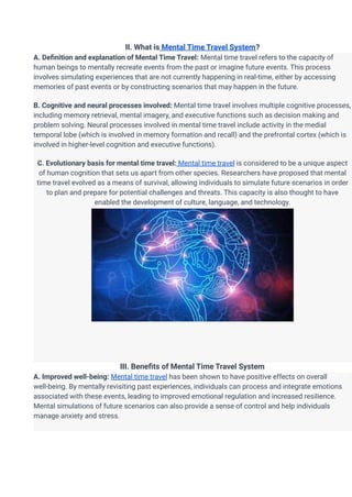 II. What is Mental Time Travel System?
A. Definition and explanation of Mental Time Travel: Mental time travel refers to the capacity of
human beings to mentally recreate events from the past or imagine future events. This process
involves simulating experiences that are not currently happening in real-time, either by accessing
memories of past events or by constructing scenarios that may happen in the future.
B. Cognitive and neural processes involved: Mental time travel involves multiple cognitive processes,
including memory retrieval, mental imagery, and executive functions such as decision making and
problem solving. Neural processes involved in mental time travel include activity in the medial
temporal lobe (which is involved in memory formation and recall) and the prefrontal cortex (which is
involved in higher-level cognition and executive functions).
C. Evolutionary basis for mental time travel: Mental time travel is considered to be a unique aspect
of human cognition that sets us apart from other species. Researchers have proposed that mental
time travel evolved as a means of survival, allowing individuals to simulate future scenarios in order
to plan and prepare for potential challenges and threats. This capacity is also thought to have
enabled the development of culture, language, and technology.
III. Benefits of Mental Time Travel System
A. Improved well-being: Mental time travel has been shown to have positive effects on overall
well-being. By mentally revisiting past experiences, individuals can process and integrate emotions
associated with these events, leading to improved emotional regulation and increased resilience.
Mental simulations of future scenarios can also provide a sense of control and help individuals
manage anxiety and stress.
 