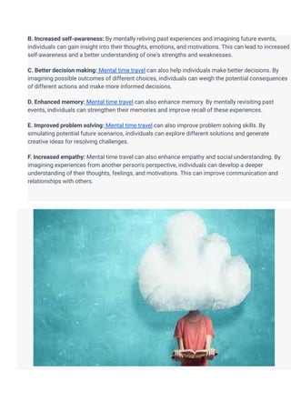 B. Increased self-awareness: By mentally reliving past experiences and imagining future events,
individuals can gain insight into their thoughts, emotions, and motivations. This can lead to increased
self-awareness and a better understanding of one's strengths and weaknesses.
C. Better decision making: Mental time travel can also help individuals make better decisions. By
imagining possible outcomes of different choices, individuals can weigh the potential consequences
of different actions and make more informed decisions.
D. Enhanced memory: Mental time travel can also enhance memory. By mentally revisiting past
events, individuals can strengthen their memories and improve recall of these experiences.
E. Improved problem solving: Mental time travel can also improve problem solving skills. By
simulating potential future scenarios, individuals can explore different solutions and generate
creative ideas for resolving challenges.
F. Increased empathy: Mental time travel can also enhance empathy and social understanding. By
imagining experiences from another person's perspective, individuals can develop a deeper
understanding of their thoughts, feelings, and motivations. This can improve communication and
relationships with others.
 