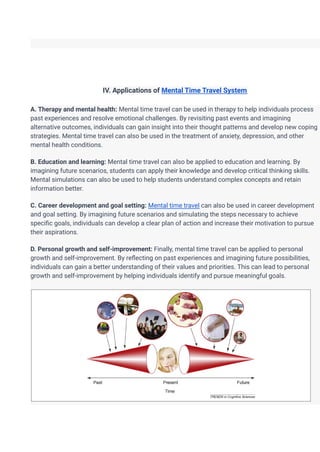 IV. Applications of Mental Time Travel System
A. Therapy and mental health: Mental time travel can be used in therapy to help individuals process
past experiences and resolve emotional challenges. By revisiting past events and imagining
alternative outcomes, individuals can gain insight into their thought patterns and develop new coping
strategies. Mental time travel can also be used in the treatment of anxiety, depression, and other
mental health conditions.
B. Education and learning: Mental time travel can also be applied to education and learning. By
imagining future scenarios, students can apply their knowledge and develop critical thinking skills.
Mental simulations can also be used to help students understand complex concepts and retain
information better.
C. Career development and goal setting: Mental time travel can also be used in career development
and goal setting. By imagining future scenarios and simulating the steps necessary to achieve
specific goals, individuals can develop a clear plan of action and increase their motivation to pursue
their aspirations.
D. Personal growth and self-improvement: Finally, mental time travel can be applied to personal
growth and self-improvement. By reflecting on past experiences and imagining future possibilities,
individuals can gain a better understanding of their values and priorities. This can lead to personal
growth and self-improvement by helping individuals identify and pursue meaningful goals.
 