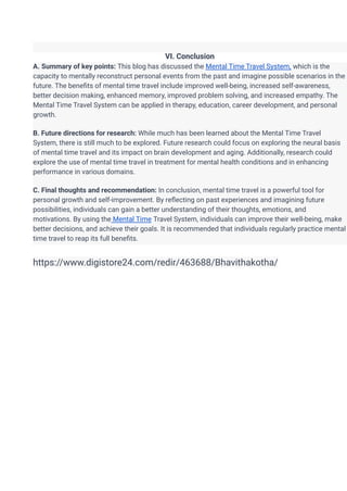 VI. Conclusion
A. Summary of key points: This blog has discussed the Mental Time Travel System, which is the
capacity to mentally reconstruct personal events from the past and imagine possible scenarios in the
future. The benefits of mental time travel include improved well-being, increased self-awareness,
better decision making, enhanced memory, improved problem solving, and increased empathy. The
Mental Time Travel System can be applied in therapy, education, career development, and personal
growth.
B. Future directions for research: While much has been learned about the Mental Time Travel
System, there is still much to be explored. Future research could focus on exploring the neural basis
of mental time travel and its impact on brain development and aging. Additionally, research could
explore the use of mental time travel in treatment for mental health conditions and in enhancing
performance in various domains.
C. Final thoughts and recommendation: In conclusion, mental time travel is a powerful tool for
personal growth and self-improvement. By reflecting on past experiences and imagining future
possibilities, individuals can gain a better understanding of their thoughts, emotions, and
motivations. By using the Mental Time Travel System, individuals can improve their well-being, make
better decisions, and achieve their goals. It is recommended that individuals regularly practice mental
time travel to reap its full benefits.
https://www.digistore24.com/redir/463688/Bhavithakotha/
 