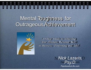 Mental Toughness for
OutrageousAchievement
A 6-Step Guide to Achieving
Your Absolute, Personal Best
in Business, Performing and Life!
Nick Lazaris,
Psy.D.
FearlessforLife.com1
 