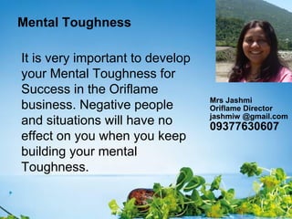 Mental Toughness
It is very important to develop
your Mental Toughness for
Success in the Oriflame
business. Negative people
and situations will have no
effect on you when you keep
building your mental
Toughness.
Mrs Jashmi
Oriflame Director
jashmiw @gmail.com
09377630607
 